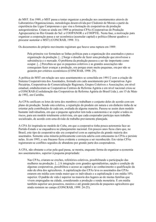 do MST. Em 1989, o MST passa a tentar organizar a produção nos assentamentos através de
Laboratórios Organizacionais, metodologia desenvolvida por Clodomir de Morais a partir da
experiência das Ligas Camponesas e que visa a formação de cooperativas de produção
autogestionárias. Criam-se ainda em 1989 as primeiras CPAs (Cooperativas de Produção
Agropecuária) no Rio Grande do Sul: a COOPANOR e a COOPTIL. Nesta fase, a motivação para
organizar a cooperação passa a ser econômica (acumular capital) e política (liberar quadros e
procurar sustentar o MST) (CONCRAB, 1998: 31).
Os documentos do próprio movimento registram que houve uma ruptura em 1989:
Pela primeira vez formulam-se linhas políticas para a organização dos assentados e para a
organização da produção. [...] Surge o desafio de fazer uma produção que envolvesse a
subsistência e o mercado. O problema da produção passava a ser tão importante como
ocupar. [...] Percebeu-se que os pequenos coletivos e as grandes associações não
conseguiam fazer avançar a produção, ora porque eram muito pequenas, ora por não se
guiarem por critérios econômicos (CONCRAB, 1998: 29).
A política do MST em relação aos seus assentamentos se consolida em 1991/2 com a criação do
Sistema Cooperativista dos Assentados, formado em cada assentamento por Cooperativas Agro
Pecuárias, Cooperativas de Comercialização Regionais, Grupos Coletivos e Associações; em nível
estadual, estabeleceram-se Cooperativas Centrais de Reforma Agrária e em nível nacional criou-se
a CONCRAB (Confederação das Cooperativas de Reforma Agrária do Brasil Ltda.), em 15 de Maio
de 1992, em Curitiba.
As CPAs unificam os lotes de terra dos membros e trabalham o conjunto deles de acordo com um
plano de produção. Sendo esta coletiva, a repartição do produto em natura e em dinheiro tinha de se
orientar pela contribuição de cada um, avaliada de alguma maneira. Passou-se assim dum modelo
bastante individualista, em que o pequeno agricultor tem toda a autonomia e se expõe a todos os
riscos, para um modelo totalmente coletivista, em que cada cooperador participa num trabalho
socializado, de acordo com uma divisão de trabalho previamente planejada.
A CPA foi inspirada no modelo de Cuba, em que a cooperativa tinha pouca autonomia face ao
Partido-Estado e se enquadrava no planejamento nacional. Em poucos anos ficou claro que, no
Brasil, este tipo de cooperativa não era compatível com as aspirações da grande maioria dos
assentados. Somente uma minoria politicamente convicta aderiu com entusiasmo às CPAs e persiste
nelas. Já em 1993, o seu fracasso ficou evidente e começou a ser reconhecido. Em várias CPAs
registraram-se conflitos seguidos de abandono por grande parte dos cooperadores.
A CPA, não obstante a crise pela qual passa, se mostra, enquanto forma de organizar a economia
nos assentamentos, superior à pequena propriedade:
Nas CPAs, criaram-se creches, refeitórios coletivos, possibilitando a participação das
mulheres na produção. [...] A integração com grandes agroindústrias, opção e condição de
algumas cooperativas, possibilitou o acesso ao capital e ao conhecimento e qualificação da
mão de obra dos agricultores. A capitalização das CPAs leva os assentados das CPAs
estarem em média com renda maior que os individuais e a capitalização é em média 10%
superior. O padrão de vida é superior na maioria dos lugares ao de muitas famílias que
vivem empregadas na cidade, considerando a produção e renda monetária. É em média
também superior aos posseiros, meeiros e até grande parcela de pequenos agricultores que
ainda resistem no campo (CONCRAB, 1999: 24-25).

 