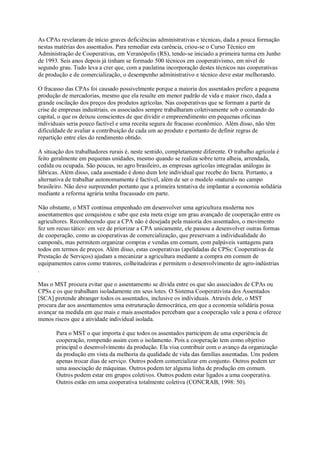 As CPAs revelaram de início graves deficiências administrativas e técnicas, dada a pouca formação
nestas matérias dos assentados. Para remediar esta carência, criou-se o Curso Técnico em
Administração de Cooperativas, em Veranópolis (RS), tendo-se iniciado a primeira turma em Junho
de 1993. Seis anos depois já tinham se formado 500 técnicos em cooperativismo, em nível de
segundo grau. Tudo leva a crer que, com a paulatina incorporação destes técnicos nas cooperativas
de produção e de comercialização, o desempenho administrativo e técnico deve estar melhorando.
O fracasso das CPAs foi causado possivelmente porque a maioria dos assentados prefere a pequena
produção de mercadorias, mesmo que ela resulte em menor padrão de vida e maior risco, dada a
grande oscilação dos preços dos produtos agrícolas. Nas cooperativas que se formam a partir da
crise de empresas industriais, os associados sempre trabalharam coletivamente sob o comando do
capital, o que os deixou conscientes de que dividir o empreendimento em pequenas oficinas
individuais seria pouco factível e uma receita segura de fracasso econômico. Além disso, não têm
dificuldade de avaliar a contribuição de cada um ao produto e portanto de definir regras de
repartição entre eles do rendimento obtido.
A situação dos trabalhadores rurais é, neste sentido, completamente diferente. O trabalho agrícola é
feito geralmente em pequenas unidades, mesmo quando se realiza sobre terra alheia, arrendada,
cedida ou ocupada. São poucas, no agro brasileiro, as empresas agrícolas integradas análogas às
fábricas. Além disso, cada assentado é dono dum lote individual que recebe do Incra. Portanto, a
alternativa de trabalhar autonomamente é factível, além de ser o modelo «natural» no campo
brasileiro. Não deve surpreender portanto que a primeira tentativa de implantar a economia solidária
mediante a reforma agrária tenha fracassado em parte.
Não obstante, o MST continua empenhado em desenvolver uma agricultura moderna nos
assentamentos que conquistou e sabe que esta meta exige um grau avançado de cooperação entre os
agricultores. Reconhecendo que a CPA não é desejada pela maioria dos assentados, o movimento
fez um recuo tático: em vez de priorizar a CPA unicamente, ele passou a desenvolver outras formas
de cooperação, como as cooperativas de comercialização, que preservam a individualidade do
camponês, mas permitem organizar compras e vendas em comum, com palpáveis vantagens para
todos em termos de preços. Além disso, estas cooperativas (apelidadas de CPSs: Cooperativas de
Prestação de Serviços) ajudam a mecanizar a agricultura mediante a compra em comum de
equipamentos caros como tratores, colheitadeiras e permitem o desenvolvimento de agro-indústrias
.
Mas o MST procura evitar que o assentamento se divida entre os que são associados de CPAs ou
CPSs e os que trabalham isoladamente em seus lotes. O Sistema Cooperativista dos Assentados
[SCA] pretende abranger todos os assentados, inclusive os individuais. Através dele, o MST
procura dar aos assentamentos uma estruturação democrática, em que a economia solidária possa
avançar na medida em que mais e mais assentados percebam que a cooperação vale a pena e oferece
menos riscos que a atividade individual isolada.
Para o MST o que importa é que todos os assentados participem de uma experiência de
cooperação, rompendo assim com o isolamento. Pois a cooperação tem como objetivo
principal o desenvolvimento da produção. Ela visa contribuir com o avanço da organização
da produção em vista da melhoria da qualidade de vida das famílias assentadas. Uns podem
apenas trocar dias de serviço. Outros podem comercializar em conjunto. Outros podem ter
uma associação de máquinas. Outros podem ter alguma linha de produção em comum.
Outros podem estar em grupos coletivos. Outros podem estar ligados a uma cooperativa.
Outros estão em uma cooperativa totalmente coletiva (CONCRAB, 1998: 50).

 