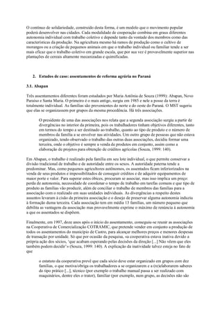 O contínuo de solidariedade, construído desta forma, é um modelo que o movimento popular
poderá desenvolver nas cidades. Cada modalidade de cooperação combina em graus diferentes
autonomia individual com trabalho coletivo e depende tanto da vontade dos membros como das
características da produção. Na agricultura mesmo há ramos de produção como o cultivo de
morangos ou a criação de pequenos animais em que o trabalho individual ou familiar tende a ser
mais eficaz que o trabalho coletivo em grande escala, que por sua vez é provavelmente superior nas
plantações de cereais altamente mecanizadas e quimificadas.

2. Estudos de caso: assentamentos de reforma agrária no Paraná
3.1. Abapan
Três assentamentos diferentes foram estudados por Maria Antônia de Souza (1999): Abapan, Novo
Paraíso e Santa Maria. O primeiro é o mais antigo, surgiu em 1985 e nele a posse da terra é
totalmente individual. As famílias são provenientes do norte e do oeste do Paraná. O MST sugeriu
que elas se organizassem por grupos da mesma procedência. Há três associações.
O presidente de uma das associações nos relata que a segunda associação surgiu a partir de
divergências no interior da primeira, pois os trabalhadores tinham objetivos diferentes, tanto
em termos do tempo a ser destinado ao trabalho, quanto ao tipo de produto e o número de
membros da família a se envolver nas atividades. Um outro grupo de pessoas que não estava
organizado, tendo observado o trabalho das outras duas associações, decidiu formar uma
terceira, onde o objetivo é sempre a venda de produtos em conjunto, assim como a
elaboração de projetos para obtenção de créditos agrícolas (Souza, 1999: 140).
Em Abapan, o trabalho é realizado pela família em seu lote individual, o que permite conservar a
divisão tradicional de trabalho e de autoridade entre os sexos. A autoridade paterna tende a
predominar. Mas, como pequenos agricultores autônomos, os assentados ficam inferiorizados na
venda de seus produtos e impossibilitados de conseguir créditos e de adquirir equipamentos de
maior porte e valor. Para superar estes óbices, procuram se associar, mas isso implica um preço:
perda de autonomia, necessidade de coordenar o tempo de trabalho em tarefas comuns e que tipo de
produto as famílias vão produzir, além de conciliar o trabalho de membros das famílias para a
associação com o realizado em suas unidades individuais. As divergências a respeito destes
assuntos levaram à cisão da primeira associação e o desejo de preservar alguma autonomia induziu
à formação duma terceira. Cada associação tem em média 13 famílias, um número pequeno que
debilita as vantagens da associação mas provavelmente exprime o máximo de renúncia à autonomia
a que os assentados se dispõem.
Finalmente, em 1997, doze anos após o início do assentamento, conseguiu-se reunir as associações
na Cooperativa de Comercialização COTRAMIC, que pretende vender em conjunto a produção de
todos os assentamentos do município de Castro, para alcançar melhores preços e menores despesas
de transação por unidade. Só que por ocasião da pesquisa, «a cooperativa estava inativa devido a
própria ação dos sócios, ‘que acabam esperando pelas decisões da direção [...] Não vêem que eles
também podem decidir’» (Souza, 1999: 140). A explicação da inatividade talvez esteja no fato de
que
o estatuto da cooperativa prevê que cada sócio deve estar organizado em grupos com dez
famílias, o que motiva/obriga os trabalhadores a se organizarem e a (re)elaborarem saberes
do tipo prático [...], técnico (por exemplo o trabalho manual passa a ser realizado com
maquinários, dentre eles o trator), familiar (por exemplo, num grupo, as decisões não são

 