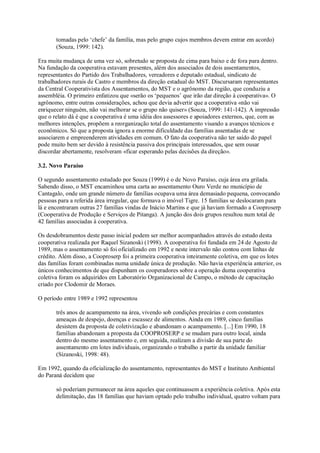 tomadas pelo ‘chefe’ da família, mas pelo grupo cujos membros devem entrar em acordo)
(Souza, 1999: 142).
Era muita mudança de uma vez só, sobretudo se proposta de cima para baixo e de fora para dentro.
Na fundação da cooperativa estavam presentes, além dos associados de dois assentamentos,
representantes do Partido dos Trabalhadores, vereadores e deputado estadual, sindicato de
trabalhadores rurais de Castro e membros da direção estadual do MST. Discursaram representantes
da Central Cooperativista dos Assentamentos, do MST e o agrônomo da região, que conduziu a
assembléia. O primeiro enfatizou que «serão os ‘pequenos’ que irão dar direção à cooperativa». O
agrônomo, entre outras considerações, achou que devia advertir que a cooperativa «não vai
enriquecer ninguém, não vai melhorar se o grupo não quiser» (Souza, 1999: 141-142). A impressão
que o relato dá é que a cooperativa é uma idéia dos assessores e apoiadores externos, que, com as
melhores intenções, propõem a reorganização total do assentamento visando a avanços técnicos e
econômicos. Só que a proposta ignora a enorme dificuldade das famílias assentadas de se
associarem e empreenderem atividades em comum. O fato da cooperativa não ter saído do papel
pode muito bem ser devido à resistência passiva dos principais interessados, que sem ousar
discordar abertamente, resolveram «ficar esperando pelas decisões da direção».
3.2. Novo Paraíso
O segundo assentamento estudado por Souza (1999) é o de Novo Paraíso, cuja área era grilada.
Sabendo disso, o MST encaminhou uma carta ao assentamento Ouro Verde no município de
Cantagalo, onde um grande número de famílias ocupava uma área demasiado pequena, convocando
pessoas para a referida área irregular, que formava o imóvel Tigre. 15 famílias se deslocaram para
lá e encontraram outras 27 famílias vindas de Inácio Martins e que já haviam formado a Cooproserp
(Cooperativa de Produção e Serviços de Pitanga). A junção dos dois grupos resultou num total de
42 famílias associadas à cooperativa.
Os desdobramentos deste passo inicial podem ser melhor acompanhados através do estudo desta
cooperativa realizada por Raquel Sizanoski (1998). A cooperativa foi fundada em 24 de Agosto de
1989, mas o assentamento só foi oficializado em 1992 e neste intervalo não contou com linhas de
crédito. Além disso, a Cooproserp foi a primeira cooperativa inteiramente coletiva, em que os lotes
das famílias foram combinadas numa unidade única de produção. Não havia experiência anterior, os
únicos conhecimentos de que dispunham os cooperadores sobre a operação duma cooperativa
coletiva foram os adquiridos em Laboratório Organizacional de Campo, o método de capacitação
criado por Clodomir de Moraes.
O período entre 1989 e 1992 representou
três anos de acampamento na área, vivendo sob condições precárias e com constantes
ameaças de despejo, doenças e escassez de alimentos. Ainda em 1989, cinco famílias
desistem da proposta de coletivização e abandonam o acampamento. [...] Em 1990, 18
famílias abandonam a proposta da COOPROSERP e se mudam para outro local, ainda
dentro do mesmo assentamento e, em seguida, realizam a divisão de sua parte do
assentamento em lotes individuais, organizando o trabalho a partir da unidade familiar
(Sizanoski, 1998: 48).
Em 1992, quando da oficialização do assentamento, representantes do MST e Instituto Ambiental
do Paraná decidem que
só poderiam permanecer na área aqueles que continuassem a experiência coletiva. Após esta
delimitação, das 18 famílias que haviam optado pelo trabalho individual, quatro voltam para

 