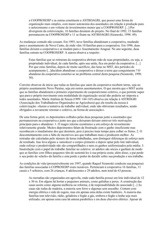 a COOPROSERP e as outras constituem a ASTROAGRI, que possui uma forma de
organização mais simples, com maior autonomia dos assentados em relação à produção para
o autoconsumo e um volume de investimentos menor que a COOPROSERP. [...] Por
divergirem da coletivização, 16 famílias desistem do projeto. No final de 1992, 15 famílias
permanecem na COOPROSERP e 11 se fixam na ASTROAGRI (Sizanoski, 1998: 49).
As mudanças contudo não cessam. Em 1993, nove famílias abandonam a cooperativa, mudando
para o assentamento de Nova Cantu, de onde vêm 10 famílias para a cooperativa. Em 1996, duas
famílias deixam a cooperativa e se mudam para o Assentamento Araguaí. No ano seguinte, duas
famílias entram na COOPROSERP. A autora observa a respeito:
Estas famílias que se retiraram da cooperativa abriram mão de suas propriedades, ou seja, a
propriedade individual, de cada família, após sua saída, fica em poder da cooperativa. [...]
Por que estas famílias, depois de muito sacrifício, das lutas no MST, dos períodos de
acampamento [...]decidem abandonar a cooperativa e deixar a terra que conquistaram ? O
abandono da cooperativa constitui-se no problema central desta pesquisa (Sizanoski, 1998:
50).
Convém observar de início que todas as famílias que saem da cooperativa recebem terras, seja no
próprio assentamento Novo Paraíso, seja em outros assentamentos. O que mostra que o MST aceita
que as famílias abandonem o primeiro experimento de cooperativismo coletivo, o que permite supor
que para o próprio movimento esta modalidade de organização social não poderia ser imposta a
todos assentados. Maria Antônia de Souza (1999: 144-145) observa em relação à ASTROGRI
(Associação dos Trabalhadores Organizados na Agricultura) que ela resulta da recusa à
coletivização: «fazem a tentativa de trabalho individual, onde não obtiveram resultados, sendo
obrigados a novamente retomar o coletivo, na forma de associação».
De uma forma geral, os depoimentos colhidos pelas duas pesquisas junto a assentados que
permaneceram na cooperativa e junto aos que a deixaram deixam entrever três motivações
principais para o abandono: 1. O magro retorno econômico a um esforço de investimento
relativamente grande. Muitos depoimentos falam da frustração com o ganho insuficiente mas
reconhecem o imediatismo dos que desistem, pois é preciso mais tempo para colher os frutos. 2. O
descontentamento com a falta de incentivos aos que trabalham mais e produzem melhor. As
retiradas são calculadas pelo número de horas trabalhadas, sem distinguir diferenças de esforço nem
de resultado. Isso leva alguns a «amolecer o corpo» primeiro e depois optar pelo lote individual,
onde esforço e produtividade não são compartilhados e nem os ganhos uniformizados pela média. 3.
Insatisfação com o papel do trabalho familiar no coletivo: só adultos são sócios e ganham de modo
que as famílias com filhos pequenos têm de sustentá-los à sua própria custa; além disso, o pai perde
o seu poder de «chefe» da família e esta perde o poder de decidir sobre sua produção e seu trabalho.
As condições de vida (presumivelmente em 1997, quando Raquel Sizanoski conduziu sua pesquisa)
das famílias associadas à COPROSERP eram razoáveis. Pertenciam à cooperativa 16 famílias, 11
casais e 5 solteiros, com 26 crianças, 8 adolescentes e 29 adultos, num total de 63 pessoas.
As moradias são organizadas em agrovila, onde cada família possui um lote individual de 12
x 30 m. Em alguns há hortas e pequenos animais, como galinhas e perus. A construção das
casas assim como alguma melhoria ou reforma, é de responsabilidade do associado [...] As
casas são todas de madeira, a maioria sem forro e algumas sem assoalho. Contam com
energia elétrica e rede de esgoto, mas em apenas uma delas existe banheiro. A maioria das
famílias tem televisão, rádio, geladeira e fogão a gás, embora o fogão a lenha seja mais
utilizado; em apenas uma casa há antena parabólica e em duas chuveiro elétrico. Apesar de

 