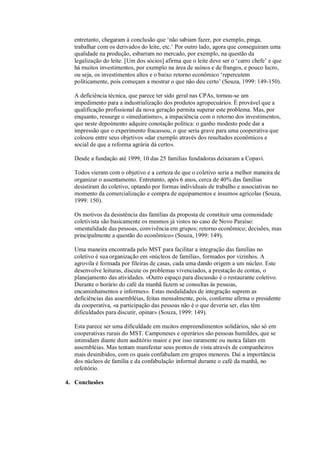 entretanto, chegaram à conclusão que ‘não sabiam fazer, por exemplo, pinga,
trabalhar com os derivados do leite, etc.’ Por outro lado, agora que conseguiram uma
qualidade na produção, esbarram no mercado, por exemplo, na questão da
legalização do leite. [Um dos sócios] afirma que o leite deve ser o ‘carro chefe’ e que
há muitos investimentos, por exemplo na área de suínos e de frangos, e pouco lucro,
ou seja, os investimentos altos e o baixo retorno econômico ‘repercutem
politicamente, pois começam a mostrar o que não deu certo’ (Souza, 1999: 149-150).
A deficiência técnica, que parece ter sido geral nas CPAs, tornou-se um
impedimento para a industrialização dos produtos agropecuários. É provável que a
qualificação profissional da nova geração permita superar este problema. Mas, por
enquanto, ressurge o «imediatismo», a impaciência com o retorno dos investimentos,
que neste depoimento adquire conotação política: o ganho modesto pode dar a
impressão que o experimento fracassou, o que seria grave para uma cooperativa que
colocou entre seus objetivos «dar exemplo através dos resultados econômicos e
social de que a reforma agrária dá certo».
Desde a fundação até 1999, 10 das 25 famílias fundadoras deixaram a Copavi.
Todos vieram com o objetivo e a certeza de que o coletivo seria a melhor maneira de
organizar o assentamento. Entretanto, após 6 anos, cerca de 40% das famílias
desistiram do coletivo, optando por formas individuais de trabalho e associativas no
momento da comercialização e compra de equipamentos e insumos agrícolas (Souza,
1999: 150).
Os motivos da desistência das famílias da proposta de constituir uma comunidade
coletivista são basicamente os mesmos já vistos no caso de Novo Paraíso:
«mentalidade das pessoas, convivência em grupos; retorno econômico; decisões, mas
principalmente a questão do econômico» (Souza, 1999: 149).
Uma maneira encontrada pelo MST para facilitar a integração das famílias no
coletivo é sua organização em «núcleos de família», formados por vizinhos. A
agrovila é formada por fileiras de casas, cada uma dando origem a um núcleo. Este
desenvolve leituras, discute os problemas vivenciados, a prestação de contas, o
planejamento das atividades. «Outro espaço para discussão é o restaurante coletivo.
Durante o horário do café da manhã fazem se consultas às pessoas,
encaminhamentos e informes». Estas modalidades de integração suprem as
deficiências das assembléias, feitas mensalmente, pois, conforme afirma o presidente
da cooperativa, «a participação das pessoas não é o que deveria ser, elas têm
dificuldades para discutir, opinar» (Souza, 1999: 149).
Esta parece ser uma dificuldade em muitos empreendimentos solidários, não só em
cooperativas rurais do MST. Camponeses e operários são pessoas humildes, que se
intimidam diante dum auditório maior e por isso raramente ou nunca falam em
assembléias. Mas tentam manifestar seus pontos de vista através de companheiros
mais desinibidos, com os quais confabulam em grupos menores. Daí a importância
dos núcleos de família e da confabulação informal durante o café da manhã, no
refeitório.
4. Conclusões

 