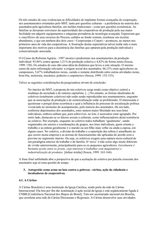 Os três estudos de caso evidenciam as dificuldades de implantar formas avançadas de cooperação,
nos assentamentos orientados pelo MST, tanto por questões culturais - a preferência da maioria dos
assentados pela agricultura familiar, em moldes tradicionais - como por questões econômicas. As
famílias se deixaram convencer da superioridade das cooperativas de produção pela sua maior
facilidade em adquirir equipamentos e máquinas portadoras de tecnologia avançada. Esperavam que
o «sacrifício» de seus recursos do Procera, cedidos ao fundo comum, resultasse em receitas
abundantes, o que em nenhum dos dois casos - Cooproserpe e Copavi - aconteceu, ao menos nos
primeiros anos de vida das cooperativas. A frustração destas expectativas talvez tenha sido o mais
importante dos motivos para a desistência das famílias que optaram pela produção individual e
comercialização associada.
O I Censo da Reforma Agrária - 1997 mostra o predomínio nos assentamentos da produção
individual: 93,96% contra apenas 1,21% de produção coletiva e 4,82% de forma mista (Souza,
1999: 150). Os estudos de caso dão uma idéia da dinâmica que levou a esta situação. O mesmo
censo dá outra informação relevante: a origem social dos assentados. 66,13% eram agricultores ou
camponeses, 5,67% trabalhadores rurais, «sendo o restante distribuído entre outras atividades rurais,
boia-fria, motorista, mecânico, pedreiro e carpinteiro» (Souza, 1999: 152-153).
Talvez as seguintes considerações da pesquisadora sirvam de conclusão:
No interior do MST, a proposta de tais coletivos surge tendo como objetivo central a
mudança da sociedade e do sistema capitalista. [...] No entanto, as formas idealizadas de
coletivos (totalmente coletivos) não estão sendo reproduzidas nos assentamentos, enquanto
que as associações de produção e de comercialização estão se proliferando. O interessante é
questionar o porquê desta ocorrência e qual a influência do processo de socialização política
vivenciada no momento do acampamento, pela maioria dos assentados. De um lado,
conforme depoimentos dos assentados, estes sentem maior liberdade nos seus lotes
individuais, embora saibam que, para sobreviver, no lote, é necessário estar agrupado. Por
outro lado, destacam-se os fatores sociais e culturais, como influenciadores desta resistência
ao coletivo. Por exemplo, enquanto no coletivo todos trabalham ‘igualmente’, sendo
organizados em setores e coordenações de grupos, nos lotes individuais, quem orienta o
trabalho e as ordens geralmente é o marido ou um filho mais velho ou ainda a esposa, em
alguns casos. No coletivo, a divisão do trabalho e a repartição das sobras é semelhante ao
que ocorre numa empresa e as normas de funcionamento são aplicadas de acordo com o
previsto no regimento interno. Ou seja, os coletivos exigem uma ruptura sócio-cultural de
um paradigma anterior de trabalho e de família. O ‘novo’ é tido como algo muito diferente
do vivido anteriormente, principalmente para os ex-pequenos agricultores. Geralmente é
bastante aceito entre os jovens, cujo interesse é trabalhar com maquinários e
industrialização de produtos. [ênfase minha] (Souza, 1999: 163-164).
A frase final sublinhada abre a perspectiva de que a aceitação do coletivo por parcela crescente dos
assentados seja só uma questão de tempo.
3. Autogestão como arma na luta contra a pobreza - cáritas, ação da cidadania e
incubadoras de cooperativas.
4.1. A Cáritas
A Cáritas Brasileira é uma instituição da Igreja Católica, sendo parte da rede de Cáritas
Internacional. Ela tem por fim dar sustentação à ação social da Igreja e está orgânicamente ligada à
CNBB [Conferência Nacional dos Bispos do Brasil]. Tem um secretariado nacional em Brasília,
que coordena uma rede de Cáritas Diocesanas e Regionais. A Cáritas desenvolve suas atividades

 