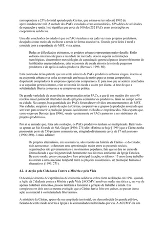 correspondem a 25% do total apoiado pela Cáritas, que estima-se ter sido até 1992 de
aproximadamente mil. A metade dos PACs estudados eram comunitários, 82% deles de atividades
de ocupação e renda. Isso significa que cerca de 100 dos 252 PACs eram associações ou
cooperativas solidárias.
Uma das conclusões do estudo é que os PACs tendem a ser cada vez mais projetos produtivos,
desejados como meios de melhorar a renda de forma associativa. Grande parte deles é rural e
coincide com a experiência do MST, vista acima.
Dadas as dificuldades existentes, os projetos urbanos representam maior desafio. Estão
voltados inteiramente para a realidade do mercado, devem superar as limitações
tecnológicas, desenvolver metodologias de capacitação gerencial para o desenvolvimento de
habilidades empreendedoras, criar economia de escala através de rede de pequenos
produtores e de apoio à cadeia produtiva (Bertucci, 1996: 80).
Esta conclusão deixa patente que um certo número de PACs produtivos urbanos vingou, inseriu-se
na economia urbana e se volta ao mercado em busca de meios para se tornar competitivo,
disputando compradores às empresas capitalistas comparáveis. É para isso que se sentem desafiados
a se capacitar gerencialmente, criar economia de escala e assim por diante. A tese de que a
solidariedade liberta começou a se comprovar na prática.
Da grande variedade de experiências representadas pelas PACs, a que já em meados dos anos 90
revelou maior potencial libertador era dos projetos comunitários produtivos, tanto no campo como
na cidade. No campo, boa quantidade dos PACs foram desenvolvidos em assentamentos do MST.
Nas cidades, surgiram a partir da ação da Cáritas, cooperativas e grupos de produção associada que
serviram para reinserir à produção pessoas socialmente excluídas e empobrecidas. Não espanta que,
como escreveu Bertucci (em 1996), «mais recentemente os PACs passaram a ser sinônimos de
projetos produtivos».
Por ai se entende que, feita esta avaliação, os PACs produtivos tenham se multiplicado. Referindose apenas ao Rio Grande do Sul, Gaiger (1996: 271) diz: «Estima-se hoje [1999] que a Cáritas tenha
promovido perto de 750 projetos comunitários, atingindo diretamente cerca de 17 mil pessoas»
(1996: 269). E mais adiante:
Os projetos alternativos, em sua maioria, são recentes na história da Cáritas - e do Estado,
vale acrescentar - e denotam uma aproximação maior entre as pastorais sociais,
organizações não governamentais e movimentos populares, fato que se deu no curso da
última década e que foi penetrando lentamente nos diversos ambientes da Igreja Católica.
De certo modo, como concepção e foco principal da ação, os últimos 15 anos desse trabalho
assistiram a uma sucessão temporal entre os projetos assistenciais, de promoção humana e
alternativos (1996: 271).
4.2. A Acção pela Cidadania Contra a Miséria e pela Vida
O desenvolvimento de experiências de economia solidária sofreu forte aceleração em 1994, quando
a Ação da Cidadania contra a Miséria e pela Vida [ACCMV] resolveu mudar sua tática e, em vez de
apenas distribuir alimentos, passou também a fomentar a geração de trabalho e renda. Ela
completou em dois anos a mesma evolução que a Cáritas havia feito em quinze, ao passar duma
ação assistencial à «solidariedade libertadora».
A atividade da Cáritas, apesar de sua amplitude territorial, era desconhecida do grande público,
ficando de certo modo restrita à Igreja e às comunidades mobilizadas por ela. A ACCMV era um

 