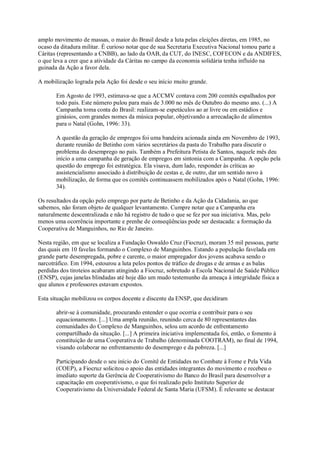 amplo movimento de massas, o maior do Brasil desde a luta pelas eleições diretas, em 1985, no
ocaso da ditadura militar. É curioso notar que de sua Secretaria Executiva Nacional tomou parte a
Cáritas (representando a CNBB), ao lado da OAB, da CUT, do INESC, COFECON e da ANDIFES,
o que leva a crer que a atividade da Cáritas no campo da economia solidária tenha influído na
guinada da Ação a favor dela.
A mobilização lograda pela Ação foi desde o seu início muito grande.
Em Agosto de 1993, estimava-se que a ACCMV contava com 200 comitês espalhados por
todo país. Este número pulou para mais de 3.000 no mês de Outubro do mesmo ano. (...) A
Campanha toma conta do Brasil: realizam-se espetáculos ao ar livre ou em estádios e
ginásios, com grandes nomes da música popular, objetivando a arrecadação de alimentos
para o Natal (Gohn, 1996: 33).
A questão da geração de empregos foi uma bandeira acionada ainda em Novembro de 1993,
durante reunião de Betinho com vários secretários da pasta do Trabalho para discutir o
problema do desemprego no país. Também a Prefeitura Petista de Santos, naquele mês deu
início a uma campanha de geração de empregos em sintonia com a Campanha. A opção pela
questão do emprego foi estratégica. Ela visava, dum lado, responder às críticas ao
assistencialismo associado à distribuição de cestas e, de outro, dar um sentido novo à
mobilização, de forma que os comitês continuassem mobilizados após o Natal (Gohn, 1996:
34).
Os resultados da opção pelo emprego por parte de Betinho e da Ação da Cidadania, ao que
sabemos, não foram objeto de qualquer levantamento. Cumpre notar que a Campanha era
naturalmente descentralizada e não há registro de tudo o que se fez por sua iniciativa. Mas, pelo
menos uma ocorrência importante e prenhe de conseqüências pode ser destacada: a formação da
Cooperativa de Manguinhos, no Rio de Janeiro.
Nesta região, em que se localiza a Fundação Oswaldo Cruz (Fiocruz), moram 35 mil pessoas, parte
das quais em 10 favelas formando o Complexo de Manguinhos. Estando a população favelada em
grande parte desempregada, pobre e carente, o maior empregador dos jovens acabava sendo o
narcotráfico. Em 1994, estourou a luta pelos pontos de tráfico de drogas e de armas e as balas
perdidas dos tiroteios acabaram atingindo a Fiocruz, sobretudo a Escola Nacional de Saúde Público
(ENSP), cujas janelas blindadas até hoje dão um mudo testemunho da ameaça à integridade física a
que alunos e professores estavam expostos.
Esta situação mobilizou os corpos docente e discente da ENSP, que decidiram
abrir-se à comunidade, procurando entender o que ocorria e contribuir para o seu
equacionamento. [...] Uma ampla reunião, reunindo cerca de 80 representantes das
comunidades do Complexo de Manguinhos, selou um acordo de enfrentamento
compartilhado da situação. [...] A primeira iniciativa implementada foi, então, o fomento à
constituição de uma Cooperativa de Trabalho (denominada COOTRAM), no final de 1994,
visando colaborar no enfrentamento do desemprego e da pobreza. [...]
Participando desde o seu início do Comitê de Entidades no Combate à Fome e Pela Vida
(COEP), a Fiocruz solicitou o apoio das entidades integrantes do movimento e recebeu o
imediato suporte da Gerência de Cooperativismo do Banco do Brasil para desenvolver a
capacitação em cooperativismo, o que foi realizado pelo Instituto Superior de
Cooperativismo da Universidade Federal de Santa Maria (UFSM). É relevante se destacar

 