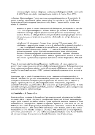 como as condições materiais e de projeto social compartilhado pelas entidades componentes
do COEP foram importantes para impulsionar a iniciativa da Fiocruz (Buss, 2000).
A Cootram foi contratada pela Fiocruz, que reune uma quantidade ponderável de instituições de
ensino, pesquisa e manufatura de vacinas, para reciclar o lixo e prestar serviços de jardinagem e
limpeza dos prédios do campus de Manguinhos. Além disso, a Cootram também montou uma
oficina de costureiras.
A redução de gastos da Fiocruz com as atividades de limpeza e jardinagem foi de cerca de
15% e cada cooperativado passou a receber o dobro do que recebiam os trabalhadores
contratados das antigas empresas privadas lucrativas prestadoras daqueles serviços. Tal
resultado decorreu da subtração do lucro antes privatizado e sua apropriação pela empresa
privada, mas de posse coletiva (a cooperativa) e pelo tomador dos serviços da mesma (a
Fiocruz). [...]
Iniciado com 200 integrantes, a Cootram fechou o ano de 1999 com cerca de 1.200
trabalhadores cooperativados, atuando em áreas de trabalho de baixa densidade tecnológica
(...) e, de forma independente das relações com a Fiocruz, a produção de material de
construção e as oficinas de corte e costura. [...] O material de construção produzido tem
qualidade equivalente e preço significativamente mais baixo, sendo utilizado para a
melhoria das habitações populares e da infra-estrutura urbana. Os recursos financeiros
nascem e circulam na própria comunidade. Trata-se, segundo muitos analistas, de uma das
mais exitosas experiências de cooperativas populares de trabalho do país (Buss, 2000: 120128).
O caso da Cooperativa de Trabalho de Manguinhos é emblemático sob vários aspectos. Em
primeiro lugar, porque nasce duma iniciativa da Fiocruz enquanto integrante da Campanha contra a
fome, exatamente quando esta prioriza a opção pela economia solidária como meio de combate à
miséria. Em seus desdobramentos, a COEP continuará participando ativamente, como será visto a
seguir.
Em segundo lugar, o grande êxito da Cootram se deveu à abertura do mercado de serviços da
Fiocruz. Tudo leva a crer que estes mesmos serviços já eram feitos pelos moradores das favelas, na
condição de assalariados das empresas privadas prestadores dos mesmos. Mas, ao substituir a
empresa capitalista pela solidária, a Fiocruz pôde fazer uma bela economia, enquanto os
cooperadores tiveram o seu ganho dobrado. Não resta dúvida que na prestação de serviços de baixa
densidade tecnológica, a cooperativa de trabalho, ao menos em Manguinhos, é mais competitiva do
que qualquer empresa capitalista análoga.
4.3. Incubadoras de Cooperativas
Em terceiro lugar, o processo de formação da Cootram envolveu pela primeira vez universidades,
no caso a ENSP e a UFSM. Uma parte da elite científica e educacional do Brasil resolveu engajarse para ajudar a construir a economia solidária. O passo seguinte foi padronizar esta ajuda na forma
das Incubadoras Tecnológicas de Cooperativas Populares. A primeira ICTP foi criada, em 1995, na
COPPE/UFRJ, o centro de pós-graduação de engenharia da Universidade Federal do Rio de Janeiro,
mediante convênio da COPPE com a FINEP e a Fundação Banco do Brasil, sendo as duas últimas
financiadoras da nova entidade. No segundo semestre de 1995, a Incubadora apoiou a implantação
da Cootram, juntamente com a Fio Cruz e a Universidade Federal de Santa Maria. A partir de 1996,
ela iniciou a formação de cooperativas na Baixada Fluminense e nas favelas cariocas.

 