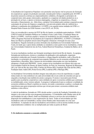 A Incubadora de Cooperativas Populares veio preencher uma lacuna vital no processo de formação
de cooperativas e grupos de produção associada, iniciada pela Cáritas e expandida pela ACCMV: a
de prestar assessoria contínua aos empreendimentos solidários, divulgando os princípios do
cooperativismo entre grupos interessados, ajudando-os a organizar atividades produtivas ou a
prestação de serviços, a apurar as técnicas empregadas, a legalizar as cooperativas, a buscar
mercados e financiamento, etc. Além disso, a própria Universidade pode contratar cooperativas para
a prestação de serviços de limpeza e congêneres, com proveito próprio além de viabilizá-las e
melhorar o rendimento dos trabalhadores. A COPPE e em seguida outras unidades da UFRJ e o
Hospital Pedro Ernesto da UERJ fizeram o isso (ITCP, s/d: 20-26).
Uma vez reconhecido o sucesso da ITCP do Rio de Janeiro, as entidades patrocinadoras - FINEP,
COEP (Comitê de Entidades Públicas no Combate à Fome e pela Vida), a Fundação Banco do
Brasil e a COPPE - resolvem ampliar o número de incubadoras em universidades, lançando em
1998 o Programa Nacional de Incubadoras de Cooperativas (PRONINC). A FINEP e a Fundação
Banco do Brasil se propõem através deste Programa a financiar a formação de mais cinco
incubadoras. Naquele momento já estava formada uma incubadora na Universidade Federal do
Ceará, de modo que o apoio destas entidades se estenderia a mais quatro novas incubadoras, criadas
nas Universidades Federal de Juiz de Fora, Federal Rural de Pernambuco, Estadual da Bahia e de S.
Paulo.
As novas incubadoras recebem sua formação tecnológica inicial da do Rio de Janeiro. As equipes,
formadas por professores, técnicos e estudantes de graduação e pós-graduação, organizam
seminários conduzidos por Gonçalo Guimarães e colegas daquela incubadora, onde a filosofia da
incubação e os princípios do cooperativismo popular (idênticos aos da economia solidária) são
transmitidos e discutidos. Mas o número de universidades interessadas em criar incubadoras
ultrapassa o fixado pelo PRONINC. Assim, surgem novas incubadoras nos últimos dois anos nas
Universidades Federal do Paraná, de Santa Catarina, do Pará, do Amazonas, Regional de Blumenau
(SC), do Vale do Rio dos Sinos (RS), Católica de Pelotas (RS), Fundação São João del Rei (MG),
Fundação Santo André (SP), Ponta Grossa (PR), Londrina (PR) e Maringá (PR).
As Incubadoras Universitárias decidem integrar uma rede para a troca de experiências e a ajuda
mútua tendo em vista estabelecer em cada universidade não só um centro de extensão (em que se
enquadra a incubação) mas também de ensino e pesquisa. O ensino é necessário para formar
quadros para as próprias cooperativas e para entidades de apoio à economia solidária que continuam
se multiplicando, como veremos adiante. A pesquisa é indispensável para se conhecer a realidade da
economia solidária no Brasil e também no exterior, de modo a sistematizar a análise e avaliação das
experiências para gerar proposições teóricas que sirvam para tornar a economia solidária mais
autêntica e mais efetiva.
A rede de incubadoras, formada em 1999, decide aceitar o convite da Fundação Unitrabalho de se
integrar a ela como um dos seus programas permanentes. À Unitrabalho estão filiadas mais de 80
universidades de todo o Brasil, sendo sua finalidade colocar os serviços das universidades à
disposição dos trabalhadores e suas organizações de classe. Todas as universidades que têm
incubadoras estão na Unitrabalho e muitas outras filiadas estão interessadas em criar suas
incubadoras. A expansão da rede de incubadoras universitárias se dá na mesma medida em que
empreendimentos solidários vão se multiplicando por todas as partes do Brasil.

5. Os sindicatos assumem a economia solidária

 