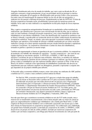 Atingidos frontalmente pela crise do mundo do trabalho, que varre o país na década dos 90, os
sindicatos começam a reagir pontualmente, já que sua prioridade inicial era proteger os direitos
trabalhistas, ameaçados de revogação ou «flexibilização» pelo governo Collor e seus sucessores.
Em todos casos de transformação de empresas falidas ou em vias de falir em autogestões, o
sindicato teve de assumir a liderança do processo, freqüentemente ao lado da ANTEAG. O êxito de
diversas cooperativas formadas assim, possibilitando a preservação de numerosos postos de
trabalho, levou cada vez mais sindicatos a se empenharem na luta pela criação de novas empresas
solidárias.
Mas, o apoio a cooperativas autogestionárias formadas por ex-assalariados sofreu resistência de
sindicalistas, que identificavam o processo com a terciarização da mão-de-obra, que se realizava
cada vez mais mediante a formação de pseudo cooperativas, com a única finalidade de roubar dos
trabalhadores os seus direitos trabalhistas. Como esta identificação (de cooperativas autênticas com
as falsas) é absurda, a questão pôde ser esclarecida através do melhor conhecimento da natureza das
cooperativas autênticas. Surgiu, no entanto, uma outra oposição à economia solidária, de natureza
ideológica, que apontava a necessidade de reforçar o trabalho assalariado por ser a base social dos
sindicatos e porque só a classe operária assalariada teria por missão histórica derrubar o capitalismo
e instaurar o socialismo. As cooperativas eliminariam o caráter de classe dos trabalhadores,
tornando-os patrões e operários ao mesmo tempo.
Também esta argumentação se baseia na ignorância do que é a economia solidária. As cooperativas
de produção e de trabalho são chamadas de «operária» - «worker cooperatives» - por causa de sua
ligação orgânica ao movimento operário. A ANTEAG, a UNISOL e o MST não são menos
operários e socialistas do que os sindicatos mais militantes. Além disso, os membros do sindicato
que formam cooperativas operárias devem continuar a pertencer ao sindicato, que deveria abrir suas
portas a todos os trabalhadores que não exploram trabalho alheio e queiram se filiar. O fato de no
Brasil a lei definir o sindicato como representante de trabalhadores assalariados não deveria ser
impedimento para que sindicatos ampliem sua abrangência, passando a representar o conjunto dos
que dependem de seu próprio trabalho para subsistir.
A discussão sobre a economia solidária avançou, como visto acima, nos sindicatos do ABC paulista
e também na CUT, a maior e mais combativa central sindical do Brasil.
No final de 1998, a executiva nacional da CUT aprovou a criação dum grupo de trabalho
que iria iniciar as discussões sobre a política da CUT para a economia solidária. Deste GT
foi elaborado um projeto que está sendo desenvolvido em parceria com a Organização
Intereclesiástica para a Cooperação e o Desenvolvimento (ICCO) da Holanda, a Fundação
Unitrabalho e o Departamento Intersindical de Estudos Sócioeconômicos (DIEESE). Assim
foi construído o Projeto de Desenvolvimento Solidário da CUT. Em linhas gerais, este
projeto desencadeou um processo de discussões em todo o país, culminando em 1999 com
um seminário internacional, cujo objetivo principal foi debater e lançar a Agência de
Desenvolvimento Solidário da CUT (Magalhães e Todeschini, 2000: 138).
Isso não quer dizer que a resistência à economia solidária no seio da CUT tenha cessado, mas a
maioria tem se manifestado consistentemente a favor duma atuação cada vez maior da central no
apoio aos empreendimentos solidários que trabalhadores vêm criando pelo Brasil afora. A ADS
(Agência de Desenvolvimento Solidário) vem se dedicando a preencher uma lacuna que é a falta
dum sistema de financiamento às cooperativas autogestionárias. Em colaboração com o Rabobank,
um grande banco holandês possuído e controlado por cooperativas de crédito, e o BNDES, a ADS
desenvolveu um projeto de rede de crédito solidário, formado por numerosas cooperativas de
crédito e por um banco cooperativo, com fôlego para financiar investimentos de vulto por parte de

 