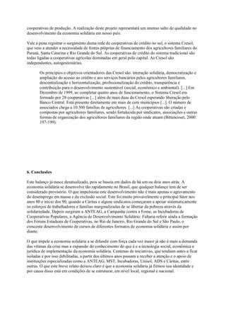cooperativas de produção. A realização deste projeto representará um imenso salto de qualidade no
desenvolvimento da economia solidária em nosso país.
Vale a pena registrar o surgimento duma rede de cooperativas de crédito no sul, o sistema Cresol,
que veio a atender a necessidade de fontes próprias de financiamento dos agricultores familiares do
Paraná, Santa Catarina e Rio Grande do Sul. As cooperativas de crédito do sistema tradicional são
todas ligadas a cooperativas agrícolas dominadas em geral pelo capital. As Cresol são
independentes, autogestionárias.
Os princípios e objetivos orientadores das Cresol são: interação solidária, democratização e
ampliação do acesso ao crédito e aos serviços bancários pelos agricultores familiares,
descentralização e horizontalização, profissionalização do crédito, transparência e
contribuição para o desenvolvimento sustentável (social, econômico e ambiental). [...] Em
Dezembro de 1999, ao completar quatro anos de funcionamento, o Sistema Cresol era
formado por 28 cooperativas [...] além de mais duas da Cresol esperando liberação pelo
Banco Central. Está presente diretamente em mais de cem municípios [...]. O número de
associados chega a 10.500 famílias de agricultores. [...] As cooperativas são criadas e
compostas por agricultores familiares, sendo fortalecida por sindicatos, associações e outras
formas de organização dos agricultores familiares da região onde atuam (Bittencourt, 2000:
197-199).

6. Conclusões
Este balanço já nasce desatualizado, pois se baseia em dados de há um ou dois anos atrás. A
economia solidária se desenvolve tão rapidamente no Brasil, que qualquer balanço tem de ser
considerado provisório. O que impulsiona este desenvolvimento não é mais apenas o agravamento
do desemprego em massa e da exclusão social. Este foi muito provavelmente o principal fator nos
anos 80 e início dos 90, quando a Cáritas e alguns sindicatos começaram a apoiar sistematicamente
os esforços de trabalhadores e famílias marginalizadas de se libertar da pobreza através da
solidariedade. Depois surgiram a ANTEAG, a Campanha contra a Fome, as Incubadoras de
Cooperativas Populares, a Agência de Desenvolvimento Solidário. Faltaria referir ainda a formação
dos Fóruns Estaduais de Cooperativas, no Rio de Janeiro, Rio Grande do Sul e São Paulo, o
crescente desenvolvimento de cursos de diferentes formatos de economia solidária e assim por
diante.
O que impele a economia solidária a se difundir com força cada vez maior já não é mais a demanda
das vítimas da crise mas a expansão do conhecimento do que é e a tecnologia social, econômica e
jurídica de implementação da economia solidária. Centenas de iniciativas, que tendiam antes a ficar
isoladas e por isso debilitadas, a partir dos últimos anos passam a receber a atenção e o apoio de
instituições especializadas como a ANTEAG, MST, Incubadoras, Unisol, ADS e Cáritas, entre
outras. O que este breve relato deixou claro é que a economia solidária já firmou sua identidade e
por causa disso está em condições de se estruturar, em nível local, regional e nacional.

 