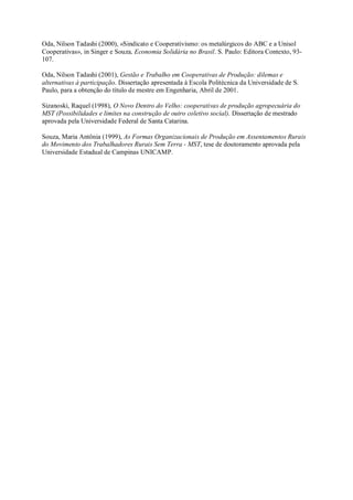 Oda, Nilson Tadashi (2000), «Sindicato e Cooperativismo: os metalúrgicos do ABC e a Unisol
Cooperativas», in Singer e Souza, Economia Solidária no Brasil. S. Paulo: Editora Contexto, 93107.
Oda, Nilson Tadashi (2001), Gestão e Trabalho em Cooperativas de Produção: dilemas e
alternativas à participação. Dissertação apresentada à Escola Politécnica da Universidade de S.
Paulo, para a obtenção do título de mestre em Engenharia, Abril de 2001.
Sizanoski, Raquel (1998), O Novo Dentro do Velho: cooperativas de produção agropecuária do
MST (Possibilidades e limites na construção de outro coletivo social). Dissertação de mestrado
aprovada pela Universidade Federal de Santa Catarina.
Souza, Maria Antônia (1999), As Formas Organizacionais de Produção em Assentamentos Rurais
do Movimento dos Trabalhadores Rurais Sem Terra - MST, tese de doutoramento aprovada pela
Universidade Estadual de Campinas UNICAMP.

 