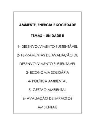 AMBIENTE, ENERGIA E SOCIEDADE
TEMAS – UNIDADE II
1- DESENVOLVIMENTO SUSTENTÁVEL
2- FERRAMENTAS DE AVALIAÇÃO DE
DESENVOLVIMENTO SUSTENTÁVEL
3- ECONOMIA SOLIDÁRIA
4- POLÍTICA AMBIENTAL
5- GESTÃO AMBIENTAL
6- AVALIAÇÃO DE IMPACTOS
AMBIENTAIS

 