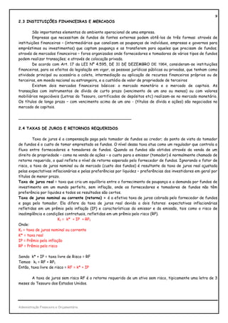 9
2.3 INSTITUIÇÕES FINANCEIRAS E MERCADOS

        São importantes elementos do ambiente operacional de uma empresa.
        Empresas que necessitam de fundos de fontes externas podem obtê-los de três formas: através de
instituições financeiras – (intermediários que canalizam as poupanças de indivíduos, empresas e governos para
empréstimos ou investimentos) que captam poupança e as transferem para aqueles que precisam de fundos;
através de mercados financeiros – foros organizados onde fornecedores e tomadores de vários tipos de fundos
podem realizar transações; e através de colocação privada.
        De acordo com Art. 17 da LEI Nº 4.595, DE 31 DE DEZEMBRO DE 1964, consideram-se instituições
financeiras, para os efeitos da legislação em vigor, as pessoas jurídicas públicas ou privadas, que tenham como
atividade principal ou acessória a coleta, intermediação ou aplicação de recursos financeiros próprios ou de
terceiros, em moeda nacional ou estrangeira, e a custódia de valor de propriedade de terceiros
        Existem dois mercados financeiros básicos: o mercado monetário e o mercado de capitais. As
transações com instrumentos de dívida de curto prazo (vencimento de um ano ou menos) ou com valores
mobiliários negociáveis (Letras do Tesouro, certificados de depósitos etc) realizam-se no mercado monetário.
Os títulos de longo prazo – com vencimento acima de um ano - (títulos de dívida e ações) são negociados no
mercado de capitais.

_______________________________________________

2.4 TAXAS DE JUROS E RETORNOS REQUERIDOS

        Taxa de juros é a compensação paga pelo tomador de fundos ao credor; do ponto de vista do tomador
de fundos é o custo de tomar emprestado os fundos. O nível dessa taxa atua como um regulador que controla o
fluxo entre fornecedores e tomadores de fundos. Quando os fundos são obtidos através da venda de um
direito de propriedade – como na venda de ações – o custo para o emissor (tomador) é normalmente chamado de
retorno requerido, o qual reflete o nível de retorno esperado pelo fornecedor de fundos. Ignorando o fator de
risco, a taxa de juros nominal ou de mercado (custo dos fundos) é resultante da taxa de juros real ajustada
pelas expectativas inflacionárias e pelas preferências por liquidez – preferências dos investidores em geral por
títulos de menor prazo.
Taxa de juros real = taxa que cria um equilíbrio entre o fornecimento de poupança e a demanda por fundos de
investimento em um mundo perfeito, sem inflação, onde os fornecedores e tomadores de fundos não têm
preferência por liquidez e todos os resultados são certos.
Taxa de juros nominal ou corrente (retorno) = é a efetiva taxa de juros cobrada pelo fornecedor de fundos
e paga pelo tomador. Ela difere da taxa de juros real devido a dois fatores: expectativas inflacionárias
refletidas em um prêmio pela inflação (IP) e características do emissor e da emissão, tais como o risco de
inadimplência e condições contratuais, refletidas em um prêmio pelo risco (RP).
                       K1 = k* + IP + RP1
Onde:
K1 = taxa de juros nominal ou corrente
K* = taxa real
IP = Prêmio pela inflação
RP = Prêmio pelo risco

Sendo k* + IP = taxa livre de Risco = RF
Temos: k1 = RF + RP1
Então, taxa livre de risco = RF = k* + IP

       A taxa de juros sem risco RF é o retorno requerido de um ativo sem risco, tipicamente uma letra de 3
meses do Tesouro dos Estados Unidos.




Administração Financeira e Orçamentária
 