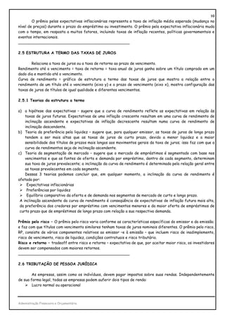 10
        O prêmio pelas expectativas inflacionárias representa a taxa de inflação média esperada (mudança no
nível de preços) durante o prazo do empréstimo ou investimento. O prêmio pela expectativa inflacionária muda
com o tempo, em resposta a muitos fatores, incluindo taxas de inflação recentes, políticas governamentais e
eventos internacionais.
_______________________________________________

2.5 ESTRUTURA A TERMO DAS TAXAS DE JUROS

       Relaciona a taxa de juros ou a taxa de retorno ao prazo de vencimento.
Rendimento até o vencimento = taxa de retorno = taxa anual de juros ganha sobre um título comprado em um
dado dia e mantido até o vencimento.
Curva de rendimento = gráfico de estrutura a termo das taxas de juros que mostra a relação entre o
rendimento de um título até o vencimento (eixo y) e o prazo de vencimento (eixo x), mostra configuração das
taxas de juros de títulos de igual qualidade e diferentes vencimentos.

2.5.1 Teorias da estrutura a termo

a) a hipótese das expectativas – sugere que a curva de rendimento reflete as expectativas em relação às
    taxas de juros futuras. Expectativas de uma inflação crescente resultam em uma curva de rendimento de
    inclinação ascendente e expectativas de inflação decrescente resultam numa curva de rendimento de
    inclinação descendente.
b) Teoria da preferência pela liquidez – sugere que, para qualquer emissor, as taxas de juros de longo prazo
    tendem a ser mais altas que as taxas de juros de curto prazo, devido a menor liquidez e a maior
    sensibilidade dos títulos de prazos mais longos aos movimentos gerais da taxa de juros; isso faz com que a
    curva de rendimentos seja de inclinação ascendente.
c) Teoria da segmentação de mercado – sugere que o mercado de empréstimos é segmentado com base nos
    vencimentos e que as fontes de oferta e demanda por empréstimo, dentro de cada segmento, determinam
    sua taxa de juros prevalecente; a inclinação da curva de rendimento é determinada pela relação geral entre
    as taxas prevalecentes em cada segmento.
    Dessas 3 teorias podemos concluir que, em qualquer momento, a inclinação da curva de rendimento é
afetada por:
     Expectativas inflacionárias
     Preferências por liquidez
     Equilíbrio comparativo da oferta e de demanda nos segmentos de mercado de curto e longo prazo.
 A inclinação ascendente da curva de rendimento é conseqüência de expectativas de inflação futura mais alta,
 da preferência dos credores por empréstimo com vencimentos menores e da maior oferta de empréstimos de
 curto prazo que de empréstimos de longo prazo com relação a sua respectiva demanda.

Prêmio pelo risco – O prêmio pelo risco varia conforme as características específicas do emissor e da emissão;
e faz com que títulos com vencimento similares tenham taxas de juros nominais diferentes. O prêmio pelo risco,
RP, consiste de vários componentes relativos ao emissor –e à emissão – que incluem risco de inadimplemento,
risco de vencimento, risco de liquidez, condições contratuais e risco tributário.
Risco e retorno – tradeoff entre risco e retorno – expectativa de que, por aceitar maior risco, os investidores
devem ser compensados com maiores retornos.
_______________________________________________

2.6 TRIBUTAÇÃO DE PESSOA JURÍDICA

        As empresas, assim como os indivíduos, devem pagar impostos sobre suas rendas. Independentemente
de sua forma legal, todas as empresas podem auferir dois tipos de renda:
        Lucro normal ou operacional



Administração Financeira e Orçamentária
 