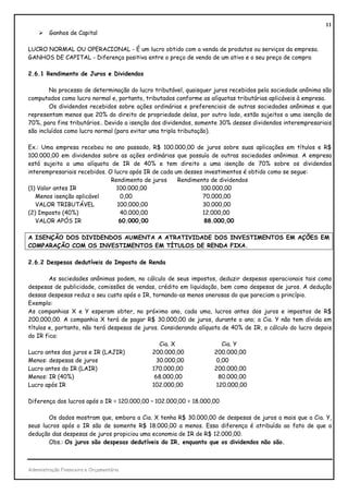 11
         Ganhos de Capital

LUCRO NORMAL OU OPERACIONAL - É um lucro obtido com a venda de produtos ou serviços da empresa.
GANHOS DE CAPITAL - Diferença positiva entre o preço de venda de um ativo e o seu preço de compra

2.6.1 Rendimento de Juros e Dividendos

        No processo de determinação do lucro tributável, quaisquer juros recebidos pela sociedade anônima são
computados como lucro normal e, portanto, tributados conforme as alíquotas tributárias aplicáveis à empresa.
        Os dividendos recebidos sobre ações ordinárias e preferenciais de outras sociedades anônimas e que
representam menos que 20% do direito de propriedade delas, por outro lado, estão sujeitos a uma isenção de
70%, para fins tributários.. Devido a isenção dos dividendos, somente 30% desses dividendos interempresariais
são incluídos como lucro normal (para evitar uma tripla tributação).

Ex.: Uma empresa recebeu no ano passado, R$ 100.000,00 de juros sobre suas aplicações em títulos e R$
100.000,00 em dividendos sobre as ações ordinárias que possuía de outras sociedades anônimas. A empresa
está sujeita a uma alíquota de IR de 40% e tem direito a uma isenção de 70% sobre os dividendos
interempresariais recebidos. O lucro após IR de cada um desses investimentos é obtido como se segue:
                              Rendimento de juros     Rendimento de dividendos
(1) Valor antes IR              100.000,00                   100.000,00
   Menos isenção aplicável       0,00                         70.000,00
   VALOR TRIBUTÁVEL             100.000,00                    30.000,00
(2) Imposto (40%)                40.000,00                    12.000,00
   VALOR APÓS IR                 60.000,00                     88.000,00

A ISENÇÃO DOS DIVIDENDOS AUMENTA A ATRATIVIDADE DOS INVESTIMENTOS EM AÇÕES EM
COMPARAÇÃO COM OS INVESTIMENTOS EM TÍTULOS DE RENDA FIXA.

2.6.2 Despesas dedutíveis do Imposto de Renda

        As sociedades anônimas podem, no cálculo de seus impostos, deduzir despesas operacionais tais como
despesas de publicidade, comissões de vendas, crédito em liquidação, bem como despesas de juros. A dedução
dessas despesas reduz o seu custo após o IR, tornando-as menos onerosas do que pareciam a princípio.
Exemplo:
As companhias X e Y esperam obter, no próximo ano, cada uma, lucros antes dos juros e impostos de R$
200.000,00. A companhia X terá de pagar R$ 30.000,00 de juros, durante o ano; a Cia. Y não tem dívida em
títulos e, portanto, não terá despesas de juros. Considerando alíquota de 40% de IR, o cálculo do lucro depois
do IR fica:
                                                Cia. X                 Cia. Y
Lucro antes dos juros e IR (LAJIR)           200.000,00             200.000,00
Menos: despesas de juros                       30.000,00             0,00
Lucro antes do IR (LAIR)                     170.000,00             200.000,00
Menos: IR (40%)                               68.000,00               80.000,00
Lucro após IR                                102.000,00              120.000,00

Diferença dos lucros após o IR = 120.000,00 – 102.000,00 = 18.000,00

       Os dados mostram que, embora a Cia. X tenha R$ 30.000,00 de despesas de juros a mais que a Cia. Y,
seus lucros após o IR são de somente R$ 18.000,00 a menos. Essa diferença é atribuída ao fato de que a
dedução das despesas de juros propiciou uma economia de IR de R$ 12.000,00.
       Obs.: Os juros são despesas dedutíveis do IR, enquanto que os dividendos não são.



Administração Financeira e Orçamentária
 