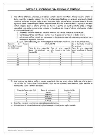 12
                           CAPÍTULO 2 – EXERCÍCIOS PARA FIXAÇÃO DE CONTEÚDO



    1) Para estimar a taxa de juros real, a divisão de economia de uma importante holding bancária coletou os
       dados resumidos no quadro a seguir. Em vista da alta probabilidade de ser aprovada uma nova legislação
       tributária no futuro próximo, dados atuais, bem como dados que refletem o provável impacto da nova
       legislação sobre a demanda por fundos, também foram incluídos na tabela (nota: a legislação não terá
       nenhum impacto sobre a oferta prevista de fundos. Suponha um mundo perfeito, onde a inflação
       esperada é zero, os fornecedores de fundos e os tomadores não têm preferência pela liquidez e todos
       os resultados são certos).
           a) desenhe a curva de oferta e a curva de demanda por fundos, usando os dados atuais;
           b) usando seu gráfico, identifique e anote a taxa de juros real utilizando os dados atuais;
           c) adicione ao gráfico traçado em a a nova curva de demanda esperada, caso venha a efetivar-se a
               mudança da legislação tributária.
           d) Qual é a nova taxa de juros real? Compare e analise esse resultado à luz de sua análise em b.
Montante      de   fundos                          ATUALMENTE                           Se a legislação tributária
fornecidos/tomados                                                                      for aprovada
(em R$ bilhões)                  Taxa de juros requeridas   Taxa de juros requerida     Taxa de juros requeridas
                                 pelos   fornecedores  de   pelos tomadores de fundos   pelos tomadores de fundos
                                 fundos (%)                 (%)                         (%)
               1                             2                          7                            9
               5                             3                          6                            8
              10                             4                          4                            7
              20                             6                          3                            6
              50                             7                          2                            4
             100                             9                          1                            3




    2) Uma empresa que deseja avaliar o comportamento da taxa de juros, coletou dados de retorno sobre
       cinco títulos do Tesouro dos Estados Unidos, cada um com diferente vencimento e todos medidos na
       mesma data. Segue a síntese dos dados.

             Títulos do Tesouro dos EUA        Época de vencimento          Rendimento (%)
                          A                           1 ANO                      12,6
                          B                         10 ANOS                      11,2
                          C                         6 MESES                      13,0
                          D                         20 ANOS                      11,0
                          E                          5 ANOS                      11,4
    a) desenhe a curva de rendimentos associada aos dados acima;
    b) descreva a curva de rendimentos e explique as expectativas gerais implícitas nela.




Administração Financeira e Orçamentária
 