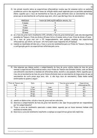 13
    3) Um estudo recente sobre as expectativas inflacionárias revelou que há consenso entre os analistas
       econômicos acerca das seguintes taxas de inflação média anual esperada para os períodos assinalados.
       (Nota: suponha que o risco de movimentos na taxa de juros afetarem mais os vencimentos de longo
       prazo que os vencimentos de curto prazo seja zero, isto é, que não haja risco de vencimento.)

                  PERÍODO                 TAXA DE INFLAÇÃO MÉDIA ANUAL (%)
                   3 meses                                      5
                     1 ano                                      6
                    5 anos                                      8
                   10 anos                                     8,5
                   20 anos                                      9
    a) se a taxa de juros real é atualmente 2,5%, obtenha a taxa de juros nominal para cada uma das seguintes
       emissões do Tesouro: título de dívida a 20 anos; letra a 3 meses; nota a 1 ano; título de dívida a 5 anos.
    b) Se a taxa de juros real cair a 2% inesperadamente, sem qualquer mudança nas expectativas
       inflacionárias, que efeito, se houver, isto teria sobre suas respostas em a? Explique.
    c) Usando os resultados obtidos em a, trace a curva de rendimentos para os títulos do Tesouro. Descreva
       a configuração geral e as expectativas refletidas pela curva.




    4) Uma empresa que deseja avaliar o comportamento da taxa de juros coletou dados da taxa de juros
       nominal e expectativas inflacionárias sobre cinco títulos do Tesouro dos Estados Unidos, cada um deles
       com diferente vencimento e medidos em diferentes datas, durante o ano passado. (Nota: suponha que o
       risco de os movimentos na taxa de juros futura afetarem mais os vencimentos de longo prazo do que os
       vencimentos de curto prazo seja zero, isto é, não haja risco de vencimento). Esses dados estão
       sintetizados no quadro a seguir:

Título do Tesouro dos              Data           Vencimento         Taxa de juros nominal     Expectativas
         EUA                                                                  (%)            inflacionárias (%)
          A                        7 jan              1 ano                  12,6                    9,5
          B                       12 mar            10 anos                  11,2                    8,2
          C                       30 mai            6 meses                  13,0                   10,0
          D                       15 ago            20 anos                  11,0                    8,1
          E                       30 dez             5 anos                  11,4                    8,3


    a) usando os dados acima, calcule a taxa de juros real em cada data;
    b) descreva o comportamento da taxa de juros real durante o ano. Que forças poderiam ser responsáveis
       por tal comportamento?
    c) Trace a curva de rendimento associada a esses dados, supondo que as taxas nominais tenham sido
       medidas na mesma data;
    d) Descreva a curva de rendimento resultante e explique as expectativas gerais nela implícitas.




Administração Financeira e Orçamentária
 