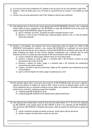 15
    a) se a taxa de juros real é atualmente 2%, obtenha a taxa de juros livre de risco aplicável a cada título;
    b) obtenha o total de prêmio pelo risco atribuível às características do emissor e da emissão de cada
       título;
    c) calcule a taxa de juros nominal para cada título. Compare e discuta seus resultados.




    8) Uma empresa teve, no final do ano, lucros operacionais de R$ 280.000,00. Durante o ano, a empresa
       vendeu ações de outra companhia por R$ 180.000,00, ou seja, R$ 30.000,00 acima de seu preço de
       compra original de R$ 150.000,00, pagos no ano anterior.
          a) qual é o montante, se houver, de ganhos de capital realizados durante o ano?
          b) Quanto é o total do lucro tributável que a empresa ganhou durante o ano e o total de imposto
              devido pela empresa?




    9) Durante o ano passado, uma empresa teve lucros operacionais antes do imposto de renda de R$
       490.000,00. Adicionalmente, durante o ano, recebeu R$ 20.000,00 em rendimento de juros sobre
       títulos de dívida emitidos por outra empresa e recebeu R$ 20.000,00 em dividendos sobre seus 5% de
       ações ordinárias que possui de uma terceira empresa. Considerando que a empresa está na faixa
       tributária de 40% a.a e pode optar pela isenção de 70% dos dividendos relativos às suas ações.
           a) calcule o imposto de renda a pagar somente sobre os lucros operacionais;
           b) encontre o imposto de renda a pagar e o montante após o IR atribuível à receita de juros
               provenientes dos títulos de dívida;
           c) encontre o imposto de renda a pagar e o montante após o IR atribuível aos rendimentos
               provenientes das ações ordinárias;
           d) compare, contraste e discuta os montantes, depois do IR, resultante dos rendimentos de juros
               e de dividendos;
           e) qual é o total de imposto de renda a pagar da empresa para o ano?




    10) Uma empresa espera obter lucros para este exercício de R$ 40.000,00 antes dos juros e impostos.
        Supondo uma alíquota de imposto de renda de 40%, calcule os lucros da empresa depois do IR e os
        lucros disponíveis para os acionistas ordinários (lucros depois dos impostos e dividendos sobre ações
        preferenciais, se houver), conforme as seguintes condições:
            a) a empresa paga R$ 10.000,00 em juros;
            b) a empresa paga R$ 10.000,00 em dividendos sobre ações preferenciais.




    11) Uma empresa está considerando a venda de dois ativos não depreciáveis, X e Y. O ativo X foi comprado
        por R$ 2.000,00 e será vendido agora por R$ 2.250,00. O Ativo Y foi comprado por R$ 30.000,00 e
        será vendido por R$ 35.000,00. A empresa está sujeita a 40% de imposto de renda sobre os ganhos de
        capital.
            a) calcule o montante de ganho de capital, se houver, obtido sobre cada um dos ativos.
            b) Calcule o imposto de renda sobre a venda de cada ativo.




Administração Financeira e Orçamentária
 