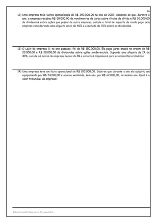 16
    12) Uma empresa teve lucros operacionais de R$ 250.000,00 no ano de 2007. Sabendo-se que, durante o
        ano, a empresa recebeu R$ 50.000,00 de rendimentos de juros sobre títulos de dívida e R$ 30.000,00
        de dividendos sobre ações que possui de outra empresa, calcule o total de imposto de renda pago pela
        empresa considerando uma alíquota única de 40% e a isenção de 70% sobre os dividendos.




    13) O Lajir da empresa X, no ano passado, foi de R$ 150.000,00. Ela paga juros anuais na ordem de R$
        20.000,00 e R$ 20.000,00 de dividendos sobre ações preferenciais. Supondo uma alíquota de IR de
        40%, calcule os lucros da empresa depois do IR e os lucros disponíveis para os acionistas ordinários.




    14) Uma empresa teve um lucro operacional de R$ 100.000,00. Sabe-se que durante o ano ela adquiriu um
        equipamento por R$ 54.000,00 e acabou vendendo, sem uso, por R$ 62.000,00, no mesmo ano. Qual é o
        valor tributável da empresa?




Administração Financeira e Orçamentária
 