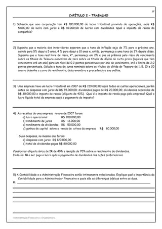 17
                                           CAPÍTULO 2 – TRABALHO

1) Sabendo que uma corporação tem R$ 100.000,00 de lucro tributável provindo de operações, mais R$
    5.000,00 de lucro com juros e R$ 10.000,00 de lucros com dividendos. Qual o imposto de renda da
    companhia?




2) Suponha que a maioria dos investidores esperem que a taxa de inflação seja de 7% para o próximo ano,
    caindo para 5% daqui a 5 anos, 4 % para daqui a 10 anos e, então, permaneça a uma taxa de 3% depois disso.
    Suponha que a taxa real livre de risco, k*, permaneça em 2% e que os prêmios pelo risco de vencimento
    sobre os títulos do Tesouro aumentem de zero sobre os títulos de dívida de curto prazo (aqueles que tem
    vencimento até um ano) para um nível de 0,2 pontos percentuais por ano de vencimento, até o limite de 2,0
    pontos percentuais. Calcule a taxa de juros nominais sobre os títulos de dívida do Tesouro de 1, 5, 10 e 20
    anos e desenhe a curva de rendimento, descrevendo-a e procedendo a sua análise.




3) Uma empresa teve um lucro tributável em 2007 de R$ 159.000,00 após todos os custos operacionais, porém
   antes de despesas com juros de R$ 35.000,00; dividendos pagos de R$ 20.000,00; dividendos recebidos de
   R$ 30.000,00 e imposto de renda (alíquota de 40%). Qual é o imposto de renda pago pela empresa? Qual o
   lucro líquido total da empresa após o pagamento do imposto?




4) As receitas de uma empresa no ano de 2007 foram:
       a) lucro operacional          R$ 200.000,00
       b) rendimento de juros        R$ 16.000,00
       c) rendimento de dividendos R$ 50.000,00
       d) ganhos de capital sobre a venda de ativos da empresa      R$ 80.000,00

     Suas despesas, no mesmo ano foram:
       a) despesas com juros R$ 120.000,00
       b) total de dividendos pagos R$ 80.000,00

Considerar alíquota única de IR de 40% e isenção de 70% sobre o rendimento de dividendos.
Pede-se: IR a ser pago e lucro após o pagamento de dividendos das ações preferenciais.




5) A Contabilidade e a Administração Financeira estão intimamente relacionadas. Explique qual a importância da
     Contabilidade para o Administrador Financeiro e quais são as diferenças básicas entre as duas.
R.: ______________________________________________________________________________




Administração Financeira e Orçamentária
 