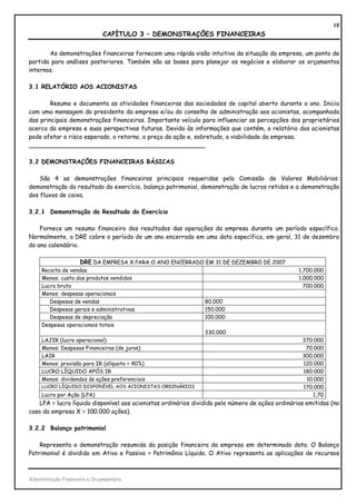19
                               CAPÍTULO 3 – DEMONSTRAÇÕES FINANCEIRAS

       As demonstrações financeiras fornecem uma rápida visão intuitiva da situação da empresa, um ponto de
partida para análises posteriores. Também são as bases para planejar os negócios e elaborar os orçamentos
internos.

3.1 RELATÓRIO AOS ACIONISTAS

        Resume e documenta as atividades financeiras das sociedades de capital aberto durante o ano. Inicia
com uma mensagem do presidente da empresa e/ou do conselho de administração aos acionistas, acompanhada
das principais demonstrações financeiras. Importante veículo para influenciar as percepções dos proprietários
acerca da empresa e suas perspectivas futuras. Devido às informações que contém, o relatório dos acionistas
pode afetar o risco esperado, o retorno, o preço da ação e, sobretudo, a viabilidade da empresa.
_______________________________________________

3.2 DEMONSTRAÇÕES FINANCEIRAS BÁSICAS

    São 4 as demonstrações financeiras principais requeridas pela Comissão de Valores Mobiliários:
demonstração do resultado do exercício, balanço patrimonial, demonstração de lucros retidos e a demonstração
dos fluxos de caixa.

3.2.1 Demonstração do Resultado do Exercício

    Fornece um resumo financeiro dos resultados das operações da empresa durante um período específico.
Normalmente, a DRE cobre o período de um ano encerrado em uma data específica, em geral, 31 de dezembro
do ano calendário.

                   DRE DA EMPRESA X PARA O ANO ENCERRADO EM 31 DE DEZEMBRO DE 2007
     Receita de vendas                                                                             1.700.000
     Menos: custo dos produtos vendidos                                                            1.000.000
     Lucro bruto                                                                                     700.000
     Menos: despesas operacionais
        Despesas de vendas                              80.000
        Despesas gerais e administrativas               150.000
        Despesas de depreciação                          100.000
     Despesas operacionais totais
                                                        330.000
     LAJIR (lucro operacional)                                                                      370.000
     Menos: Despesas Financeiras (de juros)                                                          70.000
     LAIR                                                                                           300.000
     Menos: provisão para IR (alíquota = 40%)                                                       120.000
     LUCRO LÍQUIDO APÓS IR                                                                          180.000
     Menos: dividendos às ações preferenciais                                                        10.000
     LUCRO LÍQUIDO DISPONÍVEL AOS ACIONISTAS ORDINÁRIOS                                             170.000
     Lucro por Ação (LPA)                                                                               1,70
    LPA = lucro líquido disponível aos acionistas ordinários dividido pelo número de ações ordinárias emitidas (no
caso da empresa X = 100.000 ações).

3.2.2 Balanço patrimonial

    Representa a demonstração resumida da posição financeira da empresa em determinada data. O Balanço
Patrimonial é dividido em Ativo e Passivo + Patrimônio Líquido. O Ativo representa as aplicações de recursos



Administração Financeira e Orçamentária
 