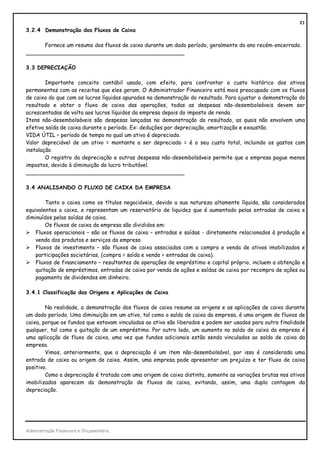 21
3.2.4 Demonstração dos Fluxos de Caixa

      Fornece um resumo dos fluxos de caixa durante um dado período, geralmente do ano recém-encerrado.
_______________________________________________

3.3 DEPRECIAÇÃO

        Importante conceito contábil usado, com efeito, para confrontar o custo histórico dos ativos
permanentes com as receitas que eles geram. O Administrador Financeiro está mais preocupado com os fluxos
de caixa do que com os lucros líquidos apurados na demonstração do resultado. Para ajustar a demonstração do
resultado e obter o fluxo de caixa das operações, todas as despesas não-desembolsáveis devem ser
acrescentadas de volta aos lucros líquidos da empresa depois do imposto de renda.
Itens não-desembolsáveis são despesas lançadas na demonstração do resultado, as quais não envolvem uma
efetiva saída de caixa durante o período. Ex: deduções por depreciação, amortização e exaustão.
VIDA ÚTIL – período de tempo no qual um ativo é depreciado.
Valor depreciável de um ativo = montante a ser depreciado = é o seu custo total, incluindo os gastos com
instalação.
        O registro da depreciação e outras despesas não-desembolsáveis permite que a empresa pague menos
impostos, devido à diminuição do lucro tributável.
_______________________________________________

3.4 ANALISANDO O FLUXO DE CAIXA DA EMPRESA

        Tanto o caixa como os títulos negociáveis, devido a sua natureza altamente líquida, são considerados
equivalentes a caixa, e representam um reservatório de liquidez que é aumentado pelas entradas de caixa e
diminuídos pelas saídas de caixa.
        Os fluxos de caixa da empresa são divididos em:
    Fluxos operacionais – são os fluxos de caixa – entradas e saídas - diretamente relacionados à produção e
    venda dos produtos e serviços da empresa
    Fluxos de investimento – são fluxos de caixa associados com a compra e venda de ativos imobilizados e
    participações societárias, (compra = saída e venda = entradas de caixa).
    Fluxos de financiamento – resultantes de operações de empréstimo e capital próprio, incluem a obtenção e
    quitação de empréstimos, entradas de caixa por venda de ações e saídas de caixa por recompra de ações ou
    pagamento de dividendos em dinheiro.

3.4.1 Classificação das Origens e Aplicações de Caixa

        Na realidade, a demonstração dos fluxos de caixa resume as origens e as aplicações de caixa durante
um dado período. Uma diminuição em um ativo, tal como o saldo de caixa da empresa, é uma origem de fluxos de
caixa, porque os fundos que estavam vinculados ao ativo são liberados e podem ser usados para outra finalidade
qualquer, tal como a quitação de um empréstimo. Por outro lado, um aumento no saldo de caixa da empresa é
uma aplicação de fluxo de caixa, uma vez que fundos adicionais estão sendo vinculados ao saldo de caixa da
empresa.
        Vimos, anteriormente, que a depreciação é um item não-desembolsável, por isso é considerada uma
entrada de caixa ou origem de caixa. Assim, uma empresa pode apresentar um prejuízo e ter fluxo de caixa
positivo.
        Como a depreciação é tratada com uma origem de caixa distinta, somente as variações brutas nos ativos
imobilizados aparecem da demonstração de fluxos de caixa, evitando, assim, uma dupla contagem da
depreciação.




Administração Financeira e Orçamentária
 