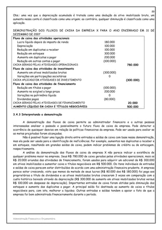 23
Obs.: uma vez que a depreciação acumulada é tratada como uma dedução do ativo imobilizado bruto, um
aumento nessa conta é classificado como uma origem; ao contrário, qualquer diminuição é classificada como uma
aplicação.

DEMONSTRAÇÃO DOS FLUXOS DE CAIXA DA EMPRESA X PARA O ANO ENCERRADO EM 31 DE
DEZEMBRO DE 2007
Fluxo de caixa das atividades operacionais
   Lucro líquido depois do imposto de renda      180.000
   Depreciação                                   100.000
   Redução em duplicatas a receber               100.000
   Redução em estoques                           300.000
   Aumento em duplicatas a pagar                 200.000
   Redução em outras contas a pagar             (100.000)
CAIXA GERADO PELAS ATIVIDADES OPERACIONAIS                   780.000
Fluxo de caixa das atividades de investimento
   Aumento em ativos imobilizados brutos        (300.000)
   Variações em participações societárias            0
CAIXA APLICADO EM ATIVIDADES DE INVESTIMENTO                (300.000)
Fluxo de caixa das atividades de financiamento
   Redução em títulos a pagar                   (100.000)
   Aumento no exigível a longo prazo             200.000
   Variações no patrimônio líquido                   0
   Dividendos pagos                              (80.000)
CAIXA GERADO PELAS ATIVIDADES DE FINANCIAMENTO                20.000
AUMENTO LÍQUIDO EM CAIXA E TÍTULOS NEGOCIÁVEIS               500.000

3.4.3 Interpretando a demonstração

        A demonstração dos fluxos de caixa permite ao administrador financeiro e a outras pessoas
interessadas analisar o passado e possivelmente o futuro fluxo de caixa da empresa. Pode detectar a
ocorrência de quaisquer desvios em relação às políticas financeiras da empresa. Pode ser usada para avaliar se
as metas projetadas foram alcançadas.
        Não é possível fazer uma ligação direta entre entradas e saídas de caixa com base nessa demonstração,
mas ela pode ser usada para a identificação de ineficiências. Por exemplo, aumentos nas duplicatas a receber e
em estoques, resultando em grandes saídas de caixa, podem indicar problemas de crédito ou de estocagem,
respectivamente.
        A análise da demonstração dos fluxos de caixa da empresa X não parece indicar a existência de
qualquer problema maior na empresa. Seus R$ 780.000 de caixa gerados pelas atividades operacionais, mais os
R$ 20.000 oriundos das atividades de financiamento, foram usados para adquirir um adicional de R$ 300.000
em ativos imobilizados e aumentar caixa e títulos negociáveis em R$ 500.000. Os itens individuais de entradas
e saídas de caixa parecem estar distribuídos de acordo com uma administração financeira prudente. A empresa
parece estar crescendo, visto que menos da metade de seus lucros (R$ 80.000 dos R$ 180.000) foi paga aos
proprietários a título de dividendos e os ativos imobilizados brutos cresceram 3 vezes em comparação com o
custo histórico baixado através da depreciação (R$ 300.000 de aumento em ativos imobilizados brutos versus
R$ 100.000 em despesas de depreciação). Importantes entradas de caixa foram obtidas pela diminuição dos
estoques e aumento das duplicatas a pagar. A principal saída foi destinada ao aumento de caixa e títulos
negociáveis para, com isto, melhorar a liquidez. Outras entradas e saídas tendem a apoiar o fato de que a
empresa foi bem administrada financeiramente durante o período.




Administração Financeira e Orçamentária
 