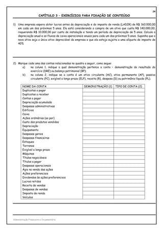 24
                       CAPÍTULO 3 – EXERCÍCIOS PARA FIXAÇÃO DE CONTEÚDO

1) Uma empresa espera obter lucros antes da depreciação e do imposto de renda (LADIR) de R$ 160.000,00
   em cada um dos próximos 5 anos. Ela está considerando a compra de um ativo que custa R$ 140.000,00,
   requerendo R$ 10.000,00 por custo de instalação e tendo um período de depreciação de 5 anos. Calcule a
   depreciação anual e os fluxos de caixa operacionais anuais para cada um dos próximos 5 anos. Suponha que o
   novo ativo seja o único ativo depreciável da empresa e que ela esteja sujeita a uma alíquota de imposto de
   40%




2) Marque cada uma das contas relacionadas no quadro a seguir, como segue:
      a)    na coluna 1, indique a qual demonstração pertence a conta – demonstração do resultado do
            exercício (DRE) ou balanço patrimonial (BP);
      b)    na coluna 2, indique se a conta é um ativo circulante (AC), ativo permanente (AP), passivo
            circulante (PC), exigível a longo prazo (ELP), receita (R), despesa (D) ou patrimônio líquido (PL).

        NOME DA CONTA                                  DEMONSTRAÇÃO (1)        TIPO DE CONTA (2)
        Duplicatas a pagar
        Duplicatas a receber
        Contas a pagar
        Depreciação acumulada
        Despesas administrativas
        Edifícios
        Caixa
        Ações ordinárias (ao par)
        Custo dos produtos vendidos
        Depreciação
        Equipamento
        Despesas gerais
        Despesas financeiras
        Estoques
        Terrenos
        Exigível a longo prazo
        Máquinas
        Títulos negociáveis
        Títulos a pagar
        Despesas operacionais
        Ágio na venda das ações
        Ações preferenciais
        Dividendos às ações preferenciais
        Lucros retidos
        Receita de vendas
        Despesas de vendas
        Imposto de renda
        Veículos




Administração Financeira e Orçamentária
 