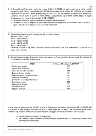 25
3) A Companhia ABC tem uma receita de vendas de R$ 640.000,00, da qual o custo do produto vendido
   representa 60%. Outros custos incluem R$ 20.000,00 em despesas de vendas, R$ 10.000,00 em despesas
   administrativas, R$ 8.000,00 em despesas de juros, R$ 15.000,00 em despesas de depreciação. Além disso,
   a empresa tem um ganho de capital de R$ 80.000,00 e uma perda de capital de R$ 60.000,00 pela alienação
   de equipamento. A renda de dividendos é de R$ 40.000,00.
   a) Determine o valor do imposto de renda total devido pela Companhia.?
   b) Apresente a DRE da empresa e para tanto considere um pagamento de dividendos de R$ 20.000,00.
       Qual é o lucro líquido disponível aos acionistas ordinários?




4) Os lucros líquidos futuros de uma empresa são estimados a seguir:
   Ano 1 – R$ 100.000,00
   Ano 2 – R$ 150.000,00
   Ano 3 – R$ 200.000,00
   Ano 4 – R$ 250.000,00
   Ano 5 – R$ 300.000,00
   Os ativos, no valor de R$ 400.000,00 serão depreciados durante os 5 anos. Determine os fluxos de caixa
   anuais para o período.



5) Use os itens apropriados da seguinte lista para preparar, na forma correta, a demonstração do resultado de
   31 de dezembro de 2007 da empresa X.

                                   ITEM                       Valores (R$ mil) em 31/12/2007
      Duplicatas a receber                                                     350
      Depreciação acumulada                                                    205
      Custo dos produtos vendidos                                              285
      Despesa de depreciação                                                    55
      Despesas gerais e administrativas                                         60
      Despesas financeiras                                                      25
      Dividendos às ações preferenciais                                         10
      Receita de vendas                                                        525
      Despesas de vendas                                                        35
      Patrimônio líquido                                                       265
      Imposto de renda                                                         40%




6) Uma empresa encerrou o ano de 2007 com lucro líquido antes do imposto de renda de R$ 218.000,00. Ela
está sujeita a uma alíquota tributária de 40% e deve pagar R$ 32.000,00 em dividendos sobre ações
preferenciais, antes de distribuir qualquer lucro às 85.000 ações ordinárias atualmente em circulação.

             a) calcule o lucro por ação (LPA) da empresa;
             b) se a empresa pagou dividendos relativos às ações ordinárias de R$ 0,80 por ação, quantos reais
                foram para lucros retidos.




Administração Financeira e Orçamentária
 