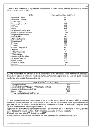 26
7) Use os itens pertinentes da seguinte lista para preparar, na forma correta, o balanço patrimonial da empresa
X em 31 de dezembro de 2007.

                              ITEM                           Valores (R$ mil) em 31/12/2007
      Duplicatas a pagar                                                      220
      Duplicatas a receber                                                    450
      Contas a pagar                                                           55
      Depreciação acumulada                                                   265
      Edifícios                                                               225
      Caixa                                                                   215
      Ações ordinárias (ao par)                                                90
      Custo dos produtos vendidos                                            2.500
      Despesa de depreciação                                                   45
      Equipamentos                                                            140
      Móveis e utensílios                                                     170
      Despesa geral                                                           320
      Estoques                                                                375
      Terrenos                                                                100
      Exigível a longo prazo                                                  420
      Máquinas                                                                420
      Títulos negociáveis                                                      75
      Títulos a pagar                                                         475
      Ágio na venda das ações                                                 360
      Ações preferenciais                                                     100
      Lucros retidos                                                          210
      Receita de vendas                                                      3.600
      Veículos                                                                 25




8) Uma empresa tem uma emissão de ações preferenciais e uma emissão de ações ordinárias em circulação.
Dada abaixo a conta de patrimônio líquido da empresa, determine o preço original por ação pelo qual a empresa
vendeu sua única emissão de ações ordinárias.

                                   PATRIMÔNIO LÍQUIDO (R$ mil)
      Ações preferenciais                                                         125
      Ações ordinárias (0,75 ao par, 300.000 ações emitidas)                      225
      Ágio na venda de ações ordinárias                                          2.625
      Lucros retidos                                                              900
      TOTAL DO PATRIMÔNIO LÍQUIDO                                                3.875



9) Uma empresa iniciou 2007 com um saldo de lucros retidos de R$ 928.000,00. Durante 2007, a empresa
lucrou R$ 377.000,00 após o IR. Desse montante, R$ 47.000,00 em dividendos foram pagos aos acionistas
preferenciais. No fim de 2007, os lucros retidos da empresa totalizaram R$ 1.048.000,00. A empresa tinha
140.000 ações ordinárias em circulação durante 2007.
a) prepare uma demonstração dos lucros retidos para o ano encerrado em 31 de dezembro de 2007 (Nota: não
deixe de calcular e incluir o montante de dividendos pagos às ações ordinárias em 2007);
b) calcule o lucro por ação (LPA) da empresa em 2007;
c) qual o montante de dividendos, em dinheiro, por ação, pagos às ações ordinárias durante 2007?




Administração Financeira e Orçamentária
 