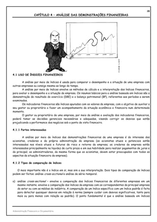 28
                    CAPÍTULO 4 – ANÁLISE DAS DEMONSTRAÇÕES FINANCEIRAS




4.1 USO DE ÍNDICES FINANCEIROS

       A análise por meio de índices é usada para comparar o desempenho e a situação de uma empresa com
outras empresas ou consigo mesma ao longo do tempo.
       A análise por meio de índices envolve os métodos de cálculo e a interpretação dos índices financeiros,
para avaliar o desempenho e a situação da empresa. Os insumos básicos para a análise baseada em índices são a
demonstração de resultado do exercício (DRE) e o balanço patrimonial (BP), referentes aos períodos a serem
examinados.
       Os indicadores financeiros são índices apurados com os valores da empresa, com o objetivo de auxiliar o
seu gestor ou proprietário a fazer um acompanhamento da situação econômica e financeira num determinado
momento.
       O gestor ou proprietário de uma empresa, por meio da análise e avaliação dos indicadores financeiros,
poderá tomar as decisões gerenciais necessárias e adequadas, visando corrigir os desvios que estão
prejudicando a performance dos negócios sob o ponto de vista financeiro.

4.1.1 Partes interessadas

        A análise por meio de índices das demonstrações financeiras de uma empresa é do interesse dos
acionistas, credores e da própria administração da empresa (os acionistas atuais e potenciais estão
interessados nos níveis atuais e futuros de risco e retorno da empresa; os credores da empresa estão
interessados principalmente na liquidez de curto prazo e em sua habilidade para realizar pagamentos de juros e
do principal; os administradores, da mesma forma que os acionistas, devem estar preocupados com todos os
aspectos da situação financeira da empresa).

4.1.2 Tipos de comparação de índices

   O mais importante não é o índice em si, mas sim a sua interpretação. Dois tipos de comparação de índices
podem ser feitos: análise cross-scctional e análise de série-temporal.

a) análise cross-sectional – envolve a comparação dos índices financeiros de diferentes empresas em um
   mesmo instante; envolve a comparação dos índices da empresa com os correspondentes da principal empresa
   do setor ou com as médias da indústria. A comparação de um índice específico com um índice padrão é feita
   para detectar quaisquer desvios em relação à norma (sempre cuidar com desvios significativos, tanto para
   mais ou para menos com relação ao padrão). O ponto fundamental é que a análise baseada em índices




Administração Financeira e Orçamentária
 