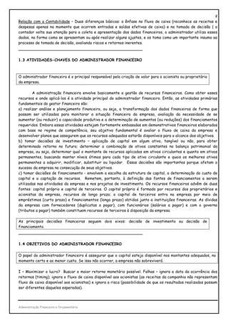 2
Relação com a Contabilidade – Duas diferenças básicas: a ênfase no fluxo de caixa (reconhece as receitas e
despesas apenas no momento que ocorrem entradas e saídas efetivas de caixa) e na tomada de decisão ( o
contador volta sua atenção para a coleta e apresentação dos dados financeiros, o administrador utiliza esses
dados, na forma como se apresentam ou após realizar alguns ajustes, e os toma como um importante insumo ao
processo de tomada de decisão, avaliando riscos e retornos inerentes.
_______________________________________________

1.3 ATIVIDADES-CHAVES DO ADMINISTRADOR FINANCEIRO



O administrador financeiro é o principal responsável pela criação de valor para o acionista ou proprietário
da empresa.

        A administração financeira envolve basicamente a gestão de recursos financeiros. Como obter esses
recursos e onde aplicá-los é a atividade principal do administrador financeiro. Então, as atividades primárias
fundamentais do gestor financeiro são:
a) realizar análise e planejamento financeiro, ou seja, a transformação dos dados financeiros de forma que
possam ser utilizados para monitorar a situação financeira da empresa, avaliação da necessidade de se
aumentar (ou reduzir) a capacidade produtiva e a determinação de aumentos (ou reduções) dos financiamentos
requeridos. Embora essas atividades estejam fortemente embasadas em demonstrativos financeiros elaborados
com base no regime de competência, seu objetivo fundamental é avaliar o fluxo de caixa da empresa e
desenvolver planos que assegurem que os recursos adequados estarão disponíveis para o alcance dos objetivos.
b) tomar decisões de investimento – aplicação de capital em algum ativo, tangível ou não, para obter
determinado retorno no futuro; determinar a combinação de ativos constantes no balanço patrimonial da
empresa, ou seja, determinar qual o montante de recursos aplicados em ativos circulantes e quanto em ativos
permanentes, buscando manter níveis ótimos para cada tipo de ativo circulante e quais os melhores ativos
permanentes a adquirir, modificar, substituir ou liquidar. Essas decisões são importantes porque afetam o
sucesso da empresa na consecução de seus objetivos.
c) tomar decisões de financiamento - envolvem a escolha da estrutura de capital, a determinação do custo de
capital e a captação de recursos. Remetem, portanto, à definição das fontes de financiamentos a serem
utilizadas nas atividades da empresa e nos projetos de investimento. Os recursos financeiros advêm de duas
fontes: capital próprio e capital de terceiros. O capital próprio é formado por recursos dos proprietários e
acionistas da empresa, recursos de longo prazo; o capital de terceiros entra na empresa por meio de
empréstimos (curto prazo) e financiamentos (longo prazo) obtidos junto a instituições financeiras. As dívidas
da empresa com fornecedores (duplicatas a pagar), com funcionários (salários a pagar) e com o governo
(tributos a pagar) também constituem recursos de terceiros à disposição da empresa.

As principais decisões financeiras seguem dois eixos: decisão de investimento ou decisão de
financiamento.
_______________________________________________

1.4 OBJETIVOS DO ADMINISTRADOR FINANCEIRO

O papel do administrador financeiro é assegurar que o capital esteja disponível nos montantes adequados, no
momento certo e ao menor custo. Se isso não ocorrer, a empresa não sobreviverá.

I – Maximizar o lucro? Buscar o maior retorno monetário possível. Falhas – ignora a data da ocorrência dos
retornos (timing); ignora o fluxo de caixa disponível aos acionistas (as receitas da companhia não representam
fluxo de caixa disponível aos acionistas) e ignora o risco (possibilidade de que os resultados realizados possam
ser diferentes daqueles esperados).




Administração Financeira e Orçamentária
 
