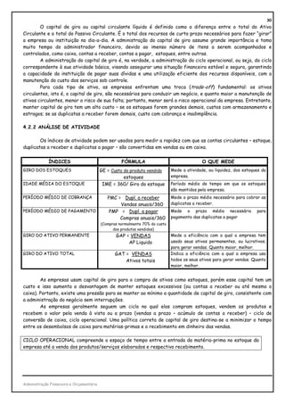 30
        O capital de giro ou capital circulante líquido é definido como a diferença entre o total do Ativo
Circulante e o total do Passivo Circulante. É o total dos recursos de curto prazo necessários para fazer “girar”
a empresa ou instituição no dia-a-dia. A administração do capital de giro assume grande importância e toma
muito tempo do administrador financeiro, devido ao imenso número de itens a serem acompanhados e
controlados, como caixa, contas a receber, contas a pagar, estoques, entre outras.
        A administração do capital de giro é, na verdade, a administração do ciclo operacional, ou seja, do ciclo
correspondente à sua atividade básica, visando assegurar uma situação financeira estável e segura, garantindo
a capacidade da instituição de pagar suas dívidas e uma utilização eficiente dos recursos disponíveis, com a
manutenção do custo dos serviços sob controle.
        Para cada tipo de ativo, as empresas enfrentam uma troca (trade-off) fundamental: os ativos
circulantes, isto é, o capital de giro, são necessários para conduzir um negócio, e quanto maior a manutenção de
ativos circulantes, menor o risco de sua falta; portanto, menor será o risco operacional da empresa. Entretanto,
manter capital de giro tem um alto custo – se os estoques forem grandes demais, custos com armazenamento e
estragos; se as duplicatas a receber forem demais, custo com cobrança e inadimplência.

4.2.2 ANÁLISE DE ATIVIDADE

        Os índices de atividade podem ser usados para medir a rapidez com que as contas circulantes – estoque,
duplicatas a receber e duplicatas a pagar – são convertidas em vendas ou em caixa.


             ÍNDICES                                FÓRMULA                                  O QUE MEDE
GIRO DOS ESTOQUES                         GE = Custo do produto vendido       Mede a atividade, ou liquidez, dos estoques da
                                                     estoques                 empresa.
IDADE MÉDIA DO ESTOQUE                     IME = 360/ Giro do estoque         Período médio de tempo em que os estoques
                                                                              são mantidos pela empresa.
PERÍODO MÉDIO DE COBRANÇA                    PMC = Dupl. a receber            Mede o prazo médio necessário para cobrar as
                                                  Vendas anuais/360           duplicatas a receber.
PERÍODO MÉDIO DE PAGAMENTO                    PMP = Dupl. a pagar             Mede o prazo médio necessário            para
                                                  Compras anuais/360          pagamento das duplicatas a pagar
                                          (Compras normalmente 70% do custo
                                                dos produtos vendidos)
GIRO DO ATIVO PERMANENTE                         GAP = VENDAS                 Mede a eficiência com a qual a empresa tem
                                                      AP Liquido              usado seus ativos permanentes, ou lucrativos,
                                                                              para gerar vendas. Quanto maior, melhor.
GIRO DO ATIVO TOTAL                              GAT = VENDAS                 Indica a eficiência com a qual a empresa usa
                                                     Ativos totais            todos os seus ativos para gerar vendas. Quanto
                                                                              maior, melhor.


        As empresas usam capital de giro para a compra de ativos como estoques, porém esse capital tem um
custo e isso aumenta a desvantagem de manter estoques excessivos (ou contas a receber ou até mesmo o
caixa). Portanto, existe uma pressão para se manter ao mínimo a quantidade de capital de giro, consistente com
a administração do negócio sem interrupções.
        As empresas geralmente seguem um ciclo no qual elas compram estoques, vendem os produtos e
recebem o valor pela venda à vista ou a prazo (vendas a prazo – acúmulo de contas a receber) – ciclo de
conversão de caixa, ciclo operacional. Uma política correta de capital de giro destina-se a minimizar o tempo
entre os desembolsos de caixa para matérias-primas e o recebimento em dinheiro das vendas.

CICLO OPERACIONAL compreende o espaço de tempo entre a entrada da matéria-prima no estoque da
empresa até a venda dos produtos/serviços elaborados e respectivo recebimento.




Administração Financeira e Orçamentária
 