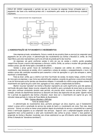 31
CICLO DE CAIXA compreende o período em que os recursos da empresa foram utilizados para o
pagamento dos bens e/ou matérias-primas até o recebimento pela venda do produto/serviço acabado
resultante.




a) ADMINISTRAÇÃO DE FATURAMENTO E RECEBIMENTOS

        Uma empresa privada, normalmente, fatura a venda de seu produto (bem ou serviço) ao comprador para
pagamento em um certo prazo. A administração dos recebimentos (ou Contas a Receber) é, então, de vital
importância, pois eles representam a porta de entrada de grande parte das receitas.
        As empresas, em geral, preferem vendas à vista em vez de vendas a crédito, porém pressões
competitivas forçam a maioria das empresas a oferecer crédito. Então, as contas a receber são geradas pelas
vendas a prazo, que são feitas após a concessão de crédito.
        Vendas a prazo geram riscos de inadimplência e despesas com análise de crédito, cobrança e
recebimento, mas alavancam as vendas, isto é, aumentam o volume de vendas e, conseqüentemente, o lucro. As
vendas a prazo são condições necessárias para aumentar o nível de operações e o giro dos estoques e, assim,
maximizar a rentabilidade.
        Pode-se dizer, então, que o crédito é um fator facilitador de vendas. Ao mesmo tempo, crédito é fator
de risco para as empresas, o que torna sua administração complexa, exigindo de gestores e executivos atenção
e uso de técnicas para evitar perdas com devedores relapsos. A concessão do crédito exige grandes volumes de
investimento em capital de giro e este fato, agregado ao risco, amplia a complexidade da matéria.
        Manter recursos “parados” em Contas a Receber representa um custo significativo, pois não apenas a
instituição não pode dispor desse recurso, enquanto não recebê-lo, para a produção de novos bens ou serviços,
como para continuar produzindo durante esse período, ela precisa obter recursos de outras fontes – por
exemplo, através de empréstimos bancários ou desconto em banco das duplicatas em seu poder. Quanto maior
for o período de pagamento das Contas a Receber, maior deve ser o investimento em capital de giro. Um
indicador desse período é o índice de Prazo Médio de Recebimento:
                        PMR = Contas a Receber x 360 dias
                                 Total de vendas Anual
        A administração de recebimentos deve, portanto perseguir um único objetivo, que é fundamental:
reduzir o prazo entre a prestação do serviço (ou venda do bem) e o recebimento em caixa. Para isso, deve
procurar: faturar as contas no menor prazo possível depois da prestação do serviço e encaminhá-las o quanto
antes à instituição pagadora ou ao comprador dos serviços; negociar com o comprador/pagador prazos de
pagamento mais curtos possíveis e zelar pelo recebimento das contas no prazo; reduzir o mais possível a
proporção de Contas a Receber recebidas com atraso substancial ou que dificilmente serão recebidas (esta
última é chamada de “devedores duvidosos”).




Administração Financeira e Orçamentária
 