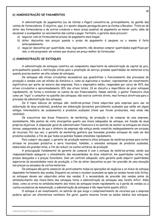 32
b) ADMINISTRAÇÃO DE PAGAMENTOS

       A administração de pagamentos (ou de Contas a Pagar) concentra-se, principalmente, na gestão das
contas de fornecedores. O objetivo, aqui, é o oposto daquele perseguido para as Contas a Receber. Trata-se de
obter dos fornecedores e de outros credores o maior prazo possível de pagamento ao menor custo, além de
escalonar e acompanhar os vencimentos das contas a pagar. Portanto, o gerente deve procurar:
   a) negociar com os fornecedores prazos de pagamento mais longos;
   b) obter descontos nos preços quando o prazo de pagamento é pequeno ou o mesmo é feito
       antecipadamente;
   c) negociar descontos por quantidade, mas, logicamente, não devemos comprar quantidades supérfluas por
       isso, e sim programar um volume que alcance um preço melhor do fornecedor.

c) ADMINISTRAÇÃO DE ESTOQUES

        A administração de estoques constitui um componente importante da administração de capital de giro,
principalmente quando a instituição utiliza para a prestação do serviço grandes quantidades de materiais e/ou
quando precisa manter um alto volume de estoques.
        Os estoques são ativos circulantes necessários que possibilitam o funcionamento dos processos de
produção e vendas com um mínimo de distúrbio e, como as duplicatas a receber, representam um investimento
significativo por parte da maioria das empresas. Para o empresário médio, respondem por cerca de 42% dos
ativos circulantes e aproximadamente 18% dos ativos totais. Já se discutiu a importância de girar estoques
rapidamente, de forma a minimizar os custos de seu financiamento. Nesse sentido, o gestor financeiro atua
como um “vigia” e consultor na questão dos estoques; não exerce controle direto, mas fornece diretrizes para o
processo de administração dos estoques.
        Os 3 tipos básicos de estoque são: matérias-primas (itens adquiridos pela empresa para uso na
elaboração de seus produtos), produtos em elaboração (produtos parcialmente acabados que estão em algum
estágio intermediário de acabamento) e produtos acabados (itens que foram produzidos, mas ainda não
vendidos).
        Os executivos das áreas financeira, de marketing, de produção e de compras de uma empresa,
normalmente, têm pontos de vista divergentes quanto aos níveis adequados de estoque, em função de seus
próprios objetivos. A disposição geral do administrador financeiro é no sentido de manter os estoques em níveis
baixos, assegurando-se de que o dinheiro da empresa não esteja sendo investido inadequadamente em excesso
de recursos. Por sua vez, o gerente de marketing gostaria que houvesse grandes estoques de cada um dos
produtos acabados, a fim de que todos os pedidos fossem atendidos rapidamente.
        Para cumprir seu papel, o gerente de produção manteria altos estoques de matérias-primas para evitar
atrasos no processo produtivo e seria favorável, também, a elevados estoques de produtos acabados,
elaborados em grandes lotes, a fim de reduzir os custos unitários de produção.
        A preocupação fundamental do gerente de compras é com o estoque de matérias-primas, sendo sua
responsabilidade assegurar o atendimento das necessidades da área industrial, em quantidades certas, nos
prazos desejados e a preços favoráveis. Sem um controle adequado, este gerente pode adquirir quantidades
superiores às necessidades reais de produção, a fim de obter descontos ou por ter previsão de uma elevação
nos preços ou escassez de certos materiais.
        Os estoques são parte essencial de praticamente todas as operações de negócios e os níveis de estoque
dependem fortemente das vendas. Enquanto as contas a receber acumulam-se após as vendas terem sido feitas,
os estoques devem ser adquiridos antes das vendas. E a necessidade de previsão das vendas antes do
estabelecimento dos níveis-meta dos estoques torna a administração de estoques uma tarefa difícil. Além
disso, como os erros no estabelecimento dos níveis de estoques levam rapidamente ou à perda de vendas ou a
custos excessivos de manutenção, a administração de estoques é tão importante quanto difícil.
        O estoque é um investimento, no sentido de que exige o comprometimento de recursos que a empresa
poderia aplicar em alternativas rentáveis. Em geral, quanto maiores forem os saldos médios dos estoques,




Administração Financeira e Orçamentária
 