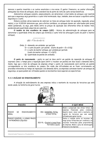 33
maiores a quantia investida e os custos envolvidos e vice-versa. O gestor financeiro, ao avaliar alterações
planejadas nos níveis de estoques, deve considerá-las do ponto de vista de custo versus benefícios.
       Administrar estoques consiste, essencialmente, em determinar o nível médio do estoque a ser mantido
para que a segurança seja garantida e o custo total minimizado. Aqui, também, deve-se buscar o equilíbrio entre
segurança e o custo.
       Embora existam várias maneiras de valorizar os itens em estoque (valor de aquisição, reposição, preço
médio), a Lei 4.320/64 determina que, para efeitos contábeis, os estoques devem ser valorizados pelo preço
médio ponderado, ou seja, pela média entre os preços de aquisição dos diferentes lotes do mesmo item,
ponderada pela quantidade adquirida em cada lote.
       O modelo do lote econômico de compra (LEC) – técnica de administração de estoques para se
determinar a quantidade ótima de compra que minimiza o custo total de estocagem (custo de pedir e manter
estoque).
                                 ___________
                             LEC = √ 2 x S x O / C

                  Onde, S = demanda, em unidades por período
                        O = o custo de pedir, por pedido (Custo de pedir = O x S/Q)
                        C = o custo de manter estoque, por unidade por período
                            (custo de manter estoque = C x Q/2)
                        Q = quantidade do pedido em unidades.

       O ponto de reencomenda – ponto no qual se deve emitir um pedido de reposição de estoques. É
expresso como: o tempo para a reposição (para emitir e receber um pedido) em dias vezes a demanda diária.
Assim, logo que o nível de estoques da empresa atingir o ponto de reencomenda será emitido um pedido
correspondente ao lote econômico de compra. Em razão das dificuldades em se fazer corretamente as
previsões referentes ao tempo de reposição e de demanda diária, as empresas costumam manter um estoque de
segurança, os quais podem ser utilizados quando os movimentos reais superam as expectativas.



4.2.3 ANÁLISE DO ENDIVIDAMENTO

       A situação de endividamento de uma empresa indica o montante de recursos de terceiros que está
sendo usada, na tentativa de gerar lucros.




               ÍNDICES                               FÓRMULA                             O QUE MEDE
                                                                             Mede a proporção dos ativos totais da
                                                                             empresa financiada pelos credores.
ÍNDICE       DE      ENDIVIDAMENTO           IEG = EXIGÍVEL TOTAL            Quanto maior, maior será o montante do
GERAL                                               ATIVO TOTAL              capital de terceiros que vem sendo
                                                                             utilizado para gerar lucros.
ÍNDICE EXIGÍVEL A LONGO PRAZO                                                Indica a relação entre os recursos de
– PATRIMÔNIO LÍQUIDO                                                         longo prazo fornecidos por credores e os
                                          IELP-PL = Exigível a Longo Prazo   recursos fornecidos pelos proprietários
                                                      Patrimônio Líquido     da empresa. Mede o grau de alavancagem
                                                                             financeira da empresa.



Administração Financeira e Orçamentária
 