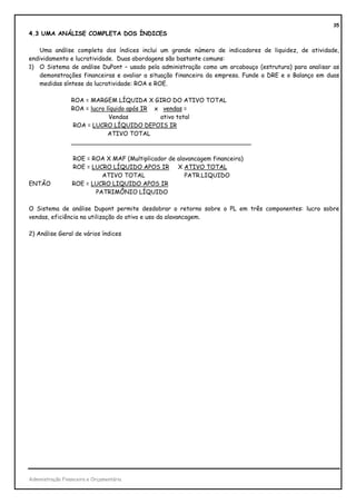 35
4.3 UMA ANÁLISE COMPLETA DOS ÍNDICES

    Uma análise completa dos índices inclui um grande número de indicadores de liquidez, de atividade,
endividamento e lucratividade. Duas abordagens são bastante comuns:
1) O Sistema de análise DuPont – usado pela administração como um arcabouço (estrutura) para analisar as
    demonstrações financeiras e avaliar a situação financeira da empresa. Funde a DRE e o Balanço em duas
    medidas síntese da lucratividade: ROA e ROE.

                 ROA = MARGEM LÍQUIDA X GIRO DO ATIVO TOTAL
                 ROA = lucro líquido após IR x vendas =
                              Vendas          ativo total
                 ROA = LUCRO LÍQUIDO DEPOIS IR
                              ATIVO TOTAL
                 ________________________________________________

                  ROE = ROA X MAF (Multiplicador de alavancagem financeira)
                  ROE = LUCRO LÍQUIDO APOS IR X ATIVO TOTAL
                           ATIVO TOTAL                 PATR.LIQUIDO
ENTÃO             ROE = LUCRO LIQUIDO APOS IR
                         PATRIMÔNIO LÍQUIDO

O Sistema de análise Dupont permite desdobrar o retorno sobre o PL em três componentes: lucro sobre
vendas, eficiência na utilização do ativo e uso da alavancagem.

2) Análise Geral de vários índices




Administração Financeira e Orçamentária
 