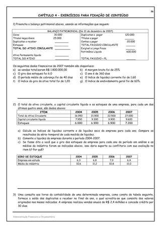 36
                       CAPÍTULO 4 – EXERCÍCIOS PARA FIXAÇÃO DE CONTEÚDO

1) Preencha o balanço patrimonial abaixo, usando as informações que seguem:

                         BALANÇO PATRIMONIAL (Em 31 de dezembro de 2007)
Caixa                        30.000            Duplicatas a pagar                     120.000
Títulos negociáveis          25.000            Títulos a pagar                        ______
Duplicatas a receber          _________        Contas a pagar                           20.000
Estoques                      _________        TOTAL PASSIVO CIRCULANTE                ______
TOTAL DO ATIVO CIRCULANTE __________           Exigível a Longo Prazo                  ______
                                               Patrimônio Líquido                      600.000
Ativo Permanente líquido      _________
TOTAL DO ATIVO                _________        TOTAL PASSIVO + PL                      ______


Os seguintes dados financeiros de 2007 também são disponíveis:
a) as vendas totalizaram R$ 1.800.000,00          b) A margem bruta foi de 25%
c) O giro dos estoques foi 6,0                    c) O ano é de 360 dias
d) O período médio de cobrança foi de 40 dias     e) O índice de liquidez corrente foi de 1,60
f) O índice do giro do ativo total foi de 1,20    g) O índice de endividamento geral foi de 60%.




2) O total do ativo circulante, o capital circulante líquido e os estoques de uma empresa, para cada um dos
   últimos quatro anos, são dados abaixo:
                    ITEM                         2004         2005         2006        2007
    Total do Ativo Circulante                   16.950      21.900       22.500       27.000
    Capital circulante líquido                   7.950      9.300         9.900        9.600
    Estoques                                    6.000       6.900        6.900        7.200

    a) Calcule os índices de liquidez corrente e de liquidez seco da empresa para cada ano. Compare os
       resultados da série-temporal de cada medida de liquidez.
    b) Comente a liquidez da empresa durante o período 2004-2007.
    c) Se fosse dito a você que o giro dos estoques da empresa para cada ano do período em análise e as
       médias da indústria foram as indicadas abaixo, isso daria suporte ou conflitaria com sua avaliação no
       item b? Por quê?

    GIRO DE ESTOQUE                             2004         2005         2006        2007
    Empresa em estudo                            6,3          6,8          7,0         6,4
    Média da indústria                          10,6          11,2        10,8         11,0




3) Uma consulta aos livros da contabilidade de uma determinada empresa, como consta da tabela seguinte,
   fornece o saldo das duplicatas a receber no final do ano, o qual acredita-se que consista dos valores
   originados nos meses indicados. A empresa realizou vendas anuais de R$ 2,4 milhões e concede crédito por
   30 dias.


Administração Financeira e Orçamentária
 