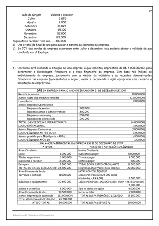 37
       Mês de Origem           Valores a receber
            Julho                        3.875
           Agosto                        2.000
         Setembro                      34.025
          Outubro                       15.100
         Novembro                      52.000
         Dezembro                     193.000
Duplicatas a receber final ano........300.000
a) Use o total do final do ano para avaliar o sistema de cobrança da empresa.
b) Se 70% das vendas da empresa ocorreram entre julho e dezembro, isso poderia afetar a validade de sua
   conclusão em a? Explique.




4) Um banco está avaliando a situação de uma empresa, a qual solicitou empréstimo de R$ 4.000.000,00, para
   determinar a alavancagem financeira e o risco financeiro da empresa. Com base nos índices de
   endividamento da empresa, juntamente com as médias da indústria e as recentes demonstrações
   financeiras da empresa (apresentados a seguir), avalie e recomende a ação apropriada com respeito à
   solicitação de empréstimo.

                      DRE DA EMPRESA PARA O ANO ENCERRADO EM 31 DE DEZEMBRO DE 2007
     Receita de vendas                                                                              30.000.000
     Menos: Custo dos produtos vendidos                                                            (21.000.000)
     Lucro Bruto                                                                                      9.000.000
     Menos: Despesas Operacionais
             Despesas de vendas                      3.000.000
             Despesas gerais e administrativas       1.800.000
             Despesas com leasing                      200.000
             Despesas de depreciação                 1.000.000
     TOTAL DAS DESPESAS OPERACIONAIS                                                                (6.000.000)
     LUCRO OPERACIONAL                                                                                3.000.000
     Menos: Despesas Financeiras                                                                    (1.000.000)
     LUCRO LÍQUIDO ANTES DO IR                                                                        2.000.000
     Menos: provisão para IR (alíquota = 40%)                                                         (800.000)
     LUCRO LÍQUIDO APÓS IR                                                                            1.200.000
                         BALANÇO PATRIMONIAL DA EMPRESA EM 31 DE DEZEMBRO DE 2007
                          ATIVOS                                PASSIVO E PATRIMÔNIO LÍQUIDO
     Ativo Circulante                                Passivo Circulante
     Caixa                                1.000.000  Duplicatas a pagar                          8.000.000
     Títulos negociáveis                  3.000.000  Títulos a pagar                             8.000.000
     Duplicatas a receber                12.000.000  Contas a pagar                                500.000
     Estoques                             7.500.000  TOTAL DO PASSIVO CIRCULANTE                16.500.000
     TOTAL DO ATIVO CIRCULANTE 23.500.000            Exigível a Longo Prazo (inclui leasing)    20.000.000
     Ativo Permanente bruto                          PATRIMÔNIO LÍQUIDO
     Terrenos e edifícios                11.000.000  Ações preferenciais (25.000 ações
                                                     Dividendos = R$ 4,00)                       2.500.000
     Máquinas e equipamentos            20.500.000   Ações ordinárias (1.000.000 ações Valor = R$ 5,00 ao par)
                                                                                                 5.000.000
     Móveis e utensílios                  8.000.000  Ágio na venda de ações                      4.000.000
     Ativo Permanente Bruto              39.500.000  Lucros retidos                               2.000.000
     Menos: Depreciação acumulada       (13.000.000)   TOTAL DO PATRIMÔNIO LÍQUIDO              13.500.000
     TOTAL ATIVO PERMANENTE LÍQUIDO      26.500.000
                 ATIVO TOTAL             50.000.000    TOTAL DO PASSIVO E PL                    50.000.000




Administração Financeira e Orçamentária
 
