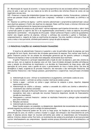 3
II – Maximização da riqueza do acionista – a riqueza dos proprietários de uma sociedade anônima é medida pelo
preço da ação, o qual, por sua vez, baseia-se na data da ocorrência dos retornos (fluxos de caixa), em sua
magnitude e em seu risco.
III – Preservar a riqueza dos stakeholders (grupos tais como empregados, clientes, fornecedores, credores e
outros que possuem vínculo econômico direto com a empresa) – minimizar a rotatividade, os conflitos e os
litígios.
IV – Resolver os conflitos de Agency – conflito inerente administrador x proprietários (administrador colocar
seus objetivos pessoais à frente dos objetivos da empresa). Esses conflitos levam a retornos inferiores aos
acionistas e à perda potencial de riqueza para os proprietários.
V – Ética – padrões de conduta ou de juízo moral – motivar empresas e participantes de mercado a aderir tanto
à prescrição quanto ao espírito das leis e às regulamentações concernentes a todos os aspectos da prática
empresarial e profissional. – Um programa de ética pode : reduzir potenciais litígios e custos de ajuizamentos,
manter uma imagem positiva da empresa, reforçar a confiança dos acionistas e ganhar a fidelidade, o
comprometimento e respeito de todos os constituintes da empresa. Tais atos, mantêm e reforçam o fluxo de
caixa e reduz o risco percebido, afetando positivamente o preço da ação da empresa.
_______________________________________________


1.5 PRINCIPAIS FUNÇÕES DO ADMINISTRADOR FINANCEIRO


       O objetivo do administrador financeiro é aumentar o valor do patrimônio líquido da empresa, por meio
da geração de lucro líquido, decorrente das atividades operacionais da empresa. Para realizar essa tarefa, o
gestor financeiro precisa ter um sistema de informações gerenciais que lhe permita conhecer a situação
financeira da empresa e tomar as decisões mais adequadas, maximizando seus resultados.
       O gestor financeiro é o principal responsável pela criação de valor da empresa e, para isso, envolve-se,
cada vez mais, com os negócios da empresa como um todo. Suas atividades abrangem decisões estratégicas,
como a seleção de alternativas de investimento e as decisões de financiamento de longo prazo, além das
operações de curto prazo, como a gestão do caixa, o gerenciamento do risco e tantas outras. Sua área de
abrangência é ampla, ocupando-se do processo financeiro, dos mercados e das instituições financeiras, dos
instrumentos financeiros e das finanças pessoais, governamentais e cooperativas. Suas principais atividades
são:


        Administração do caixa - efetuar os recebimentos e os pagamentos, controlando o saldo de caixa;
        Contas a receber – controlar as contas a receber relativas às vendas a prazo;
        Contas a pagar – controlar as contas a pagar relativas às compras a prazo, impostos, despesas
        operacionais e outras;
        Administração de crédito e cobrança - analisar a concessão de crédito aos clientes e administrar o
        recebimento dos créditos concedidos.
        Captação e Aplicação de Recursos Financeiros - analisar e negociar a captação dos recursos financeiros
        necessários, bem como a aplicação dos recursos financeiros disponíveis; decisão de financiamento;
        decisão de investimento;
        Planejamento e controle financeiro - analisar os resultados financeiros e planejar ações necessárias
        para obter melhorias;
        Relações com bancos;
        Administração de custos e preços.
        Essas funções surgem e se expandem, ou desaparecem, dependendo das necessidades de cada empresa,
variando segundo sua natureza, porte e estágio de desenvolvimento.
        As funções financeiras podem ser de curto ou longo prazo. As funções de curto prazo envolvem a
administração do caixa, do crédito e contas a receber e a pagar, dos estoques e dos financiamentos de curto
prazo. A empresa precisa dispor de recursos suficientes para saldar os compromissos com fornecedores,
salários, tributos e demais contas. Para tanto, os recebimentos das vendas e/ou prestação de serviços precisam
ocorrer simultaneamente aos compromissos. Quando existem prazos diferentes entre os recebimentos e os


Administração Financeira e Orçamentária
 