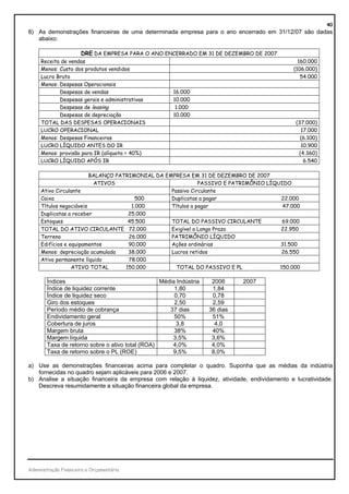 40
8) As demonstrações financeiras de uma determinada empresa para o ano encerrado em 31/12/07 são dadas
   abaixo:

                     DRE DA EMPRESA PARA O ANO ENCERRADO EM 31 DE DEZEMBRO DE 2007
     Receita de vendas                                                                           160.000
     Menos: Custo dos produtos vendidos                                                        (106.000)
     Lucro Bruto                                                                                  54.000
     Menos: Despesas Operacionais
            Despesas de vendas                   16.000
            Despesas gerais e administrativas    10.000
            Despesas de leasing                   1.000
            Despesas de depreciação              10.000
     TOTAL DAS DESPESAS OPERACIONAIS                                                           (37.000)
     LUCRO OPERACIONAL                                                                           17.000
     Menos: Despesas Financeiras                                                                 (6.100)
     LUCRO LÍQUIDO ANTES DO IR                                                                   10.900
     Menos: provisão para IR (alíquota = 40%)                                                   (4.360)
     LUCRO LÍQUIDO APÓS IR                                                                        6.540

                         BALANÇO PATRIMONIAL DA EMPRESA EM 31 DE DEZEMBRO DE 2007
                          ATIVOS                             PASSIVO E PATRIMÔNIO LÍQUIDO
     Ativo Circulante                             Passivo Circulante
     Caixa                              500       Duplicatas a pagar                  22.000
     Títulos negociáveis              1.000       Títulos a pagar                      47.000
     Duplicatas a receber            25.000
     Estoques                        45.500       TOTAL DO PASSIVO CIRCULANTE          69.000
     TOTAL DO ATIVO CIRCULANTE 72.000             Exigível a Longo Prazo              22.950
     Terreno                         26.000       PATRIMÔNIO LÍQUIDO
     Edifícios e equipamentos        90.000       Ações ordinárias                    31.500
     Menos: depreciação acumulada    38.000       Lucros retidos                       26.550
     Ativo permanente líquido        78.000
                  ATIVO TOTAL       150.000         TOTAL DO PASSIVO E PL             150.000

        Índices                                   Média Indústria    2006     2007
        Índice de liquidez corrente                    1,80          1,84
        Índice de liquidez seco                        0,70          0,78
        Giro dos estoques                              2,50          2,59
        Período médio de cobrança                    37 dias        36 dias
        Endividamento geral                            50%           51%
        Cobertura de juros                              3,8           4,0
        Margem bruta                                   38%           40%
        Margem líquida                                3,5%           3,6%
        Taxa de retorno sobre o ativo total (ROA)     4,0%           4,0%
        Taxa de retorno sobre o PL (ROE)              9,5%           8,0%

a) Use as demonstrações financeiras acima para completar o quadro. Suponha que as médias da indústria
   fornecidas no quadro sejam aplicáveis para 2006 e 2007.
b) Analise a situação financeira da empresa com relação à liquidez, atividade, endividamento e lucratividade.
   Descreva resumidamente a situação financeira global da empresa.




Administração Financeira e Orçamentária
 
