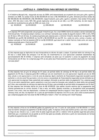 41
                       CAPÍTULO 4 – EXERCÍCIOS PARA REFORÇO DE CONTEÚDO

1) A Indústria Macapá Ltda., inaugurada em maio de 2008, está desenvolvendo um orçamento de caixa para julho, agosto e
setembro de 2008. As vendas foram de R$ 100.000,00 em maio e R$ 200.000,00 em junho. Estavam previstas vendas de
R$ 400.000,00, R$ 300.000,00 e R$ 200.000,00, respectivamente, para julho, agosto e setembro. Das vendas feitas pelo
setor, 20% têm sido à vista, 50% têm gerado duplicatas com prazo de um mês, e as 30% restantes, de dois meses. A
previsão de recebimentos em julho de 2008, em reais, é de:
    (a) 80.000,00       (b) 210.000,00           (c) 300.000,00         (d) 400.000,00         (e) 900.000,00



2) A empresa YYY está preparando uma projeção trimestral (jan, fev e mar/2009) relativa às vendas a serem realizadas no
referido período. Tal empresa sempre realizou e vai continuar realizando suas vendas da seguinte maneira: 40% à vista, 40%
em 30 dias e 20% em 60 dias. As vendas projetadas pela empresa para o referido trimestre deverão ser as seguintes: R$
40.000,00 em jan/09, R$ 60.000,00 em fev/09 e R$ 80.000,00 em mar/09. Se o saldo da conta, contas a receber, no
balanço realizado no final de dezembro/08 for de R$ 20.000,00, qual deverá ser o saldo final da citada conta, em reais, no
balanço projetado para o final de mar/07?
    (a) 40.000,00         (b) 50.000,00           (c) 60.000,00             (d) 70.000,00           (e) 80.000,00



___________________________________________________________________________________________
3) Uma empresa paga as duplicatas de seus fornecedores no décimo dia após a compra. O período médio de cobrança é de
30 dias e a idade média dos estoques é de 40 dias. Os investimentos no ciclo operacional consomem desembolsos de
aproximadamente R$ 18 milhões. A empresa está estudando um plano que irá aumentar o prazo de pagamento de seus
fornecedores em 20 dias. Se a empresa paga 12% ao ano pelos seus financiamentos, que economia anual pode ser realizada
com esse plano?




4) Uma empresa tem um giro de estoque de 12 vezes, um período médio de cobrança de 45 dias e um período médio de
pagamento de 40 dias. A empresa gasta R$ 1 milhão por ano em investimento no ciclo operacional. Supondo um ano de 360
dias, calcule o ciclo operacional e o ciclo de caixa da empresa. Qual o montante de financiamento negociado necessário para
sustentar o ciclo de caixa? De que modo o ciclo de caixa e a necessidade de financiamentos negociados seriam afetados se o
ciclo operacional da empresa fosse aumentado sem qualquer alteração no período médio de pagamento? Se a empresa paga
13% ao ano sobre empréstimos, quanto aumentaria o seu lucro anual se houvesse uma redução na idade média dos estoques
em 5 dias, uma aceleração da cobrança de duplicatas em 10 dias e uma extensão do período médio de pagamento em 10 dias?
8) Uma empresa tem entradas diárias de caixa de R$ 65.000,00. Uma análise recente mostrou que os pagamentos dos
clientes permaneciam no correio durante 2 dias e meio, em média. Quando recebidos, os documentos eram processados
durante 1 dia e meio. Uma vez depositados, o sistema de compensação bancária requeria 3 dias. Qual o período de float de
cobrança atual, em dias, da empresa? Se o custo de oportunidade da empresa é de 11% ao ano, seria viável economicamente
que a empresa pagasse uma taxa anual de R$ 16.500 para reduzir o float de cobrança em 3 dias? Explique.




5) Uma empresa utiliza-se de 60.000,00 galões de pigmentos por ano. O custo de cada pedido é de R$ 200,00 e o custo
anual de manter estoques de pigmentos é de R$ 1,00 por galão. A empresa utiliza essa matéria-prima a uma taxa constante
ao longo do ano. Calcule o Lec, o custo total do plano sugerido pelo LEC e o número total de pedidos sugeridos pelo plano.
Admitindo que o recebimento de um pedido se dá 20 dias após sua emissão, determine o ponto de reencomenda em termos
de galões de pigmentos (ano de 360 dias).




Administração Financeira e Orçamentária
 