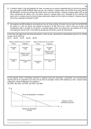 42
6)   O Hospital Saúde e Vida está pensando em fazer um leasing de um sistema computadorizado de controle de estoque,
     cujo custo anual é de R$ 46.000,00. Espera-se que, com o sistema, o estoque médio caia em 50% do seu nível atual de
     R$ 980.000,00. As faltas de estoques não devem ocorrer com esse sistema e a empresa consegue ganhar 20% ao ano
     sobre investimentos de idêntico risco. Em quanto reduzirá o estoque médio com a instalação do novo sistema? De
     quanto será a economia anual (se houver) proporcionada pela redução do nível médio de estoque? A empresa deveria
     concretizar a operação de leasing? Por quê?



7)   Uma empresa usa 800 unidades de um produto por ano, de forma contínua. O produto tem um custo fixo de R$ 50,00
     por pedido e o custo de manter uma unidade em estoque é de R$ 2,00 ao ano. Levam 5 dias para receber um
     carregamento após a colocação de um pedido e a empresa deseja manter um estoque para uma demanda de 10 dias,
     como segurança. Calcule o LEC, o nível médio de estoque (ano 360 dias) e o ponto de reencomenda.


8) Com base nas respectivas estruturas patrimoniais, conclui-se que o percentual de endividamento geral da Cia. ALPHA
excede o da Cia. BETA em:
(A) 1% (B) 2%      (C) 3% (D) 4% (E) 5%




9) Uma empresa utiliza a metodologia ilustrada no diagrama acima para determinar a quantidade a ser periodicamente
adquirida (X) de um componente que utiliza em sua linha de produção. Sendo 1.200 unidades por mês o consumo desse
componente, o Ponto de Reposição, em unidades, é:
(A) 2.000 (B) 2.200 (C) 2.400 (D) 2.600 (E) 2.800




Administração Financeira e Orçamentária
 