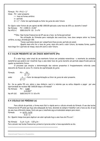 46


Fórmula: FV = PV (1 + i) n
Onde: PV = valor presente
       i = taxa na forma unitária
       n = período
       (1 + i) n = fator de capitalização ou fator de juros de valor futuro

Ex: Qual o valor futuro de um capital de R$ 1.000,00 aplicado a uma taxa de 10% a.a. durante 3 anos?
Na fórmula:    FV = 1.000 (1 + 0,10)3
Na HP12-C      1000 CHS PV 10 i 3 n FV

        **Obs.: Nas teclas financeiras da HP usa-se a taxa na forma percentual.
                 Na utilização de fórmulas para resolução dos exercícios, taxa deve sempre estar na forma
unitária, ou seja, dividida por 100.
                 Taxas e períodos devem ser compatíveis (taxa ao ano, período em anos).
                 Quanto mais alta for a taxa de juros, mais alto será o valor futuro; da mesma forma, quanto
mais longo for o período de tempo, mais alto será o valor futuro.

_______________________________________________
5.3 VALOR PRESENTE DE UM ÚNICO MONTANTE (PV)

        É o valor hoje, valor atual de um montante futuro em unidades monetárias – o montante de unidades
monetárias que poderia ser investido hoje a uma dada taxa de juros durante um período especificado para se
igualar ao montante futuro.
        O processo que envolve a determinação dos valores presentes é freqüentemente referido como
desconto de fluxos de caixa. É o inverso de capitalização de juros.

Fórmula:         PV =       FV .
                         (1 + i) n
onde:                1 . = fator de descapitalização ou fator de juros de valor presente.
                  (1 + i) n

Ex.: Se eu ganho 5% a.m. sobre o meu dinheiro, qual é o máximo que eu estou disposto a pagar por uma
oportunidade de receber R$ 1.600,00 daqui a 10 meses?
Na fórmula:   PV = 1.600
                   (1+0,05)10
Na HP-12C:    1600 CHS FV 5 i 10 n PV

_______________________________________________
5.4 CÁLCULO DO PERÍODO (n)

       Para cálculo do período, a forma mais fácil e rápida seria o cálculo através da fórmula. O uso das teclas
financeiras da HP pede que haja uma adequação da taxa, devendo-se sempre trabalhar com a taxa ao dia. O uso
de uma taxa diferente dessa, fará com que o resultado seja arredondado sempre para maior.
Fórmula:       n = ln FV – ln PV
                     ln (1 + i)
Ex.: Quanto tempo leva para duplicar um valor aplicado hoje a uma taxa de 2% a.m.?

Na fórmula:     2 g ln 1 g ln - 1,02 g ln ÷
Para calcular nas teclas financeiras, primeiro é preciso achar a taxa equivalente ao dia.
_______________________________________________



Administração Financeira e Orçamentária
 