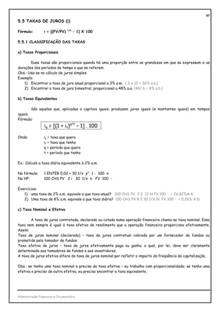 47
5.5 TAXAS DE JUROS (i)

                                 1/n
Fórmula:         i = [(FV/PV)          – 1] X 100

5.5.1 CLASSIFICAÇÃO DAS TAXAS

a) Taxas Proporcionais

       Duas taxas são proporcionais quando há uma proporção entre as grandezas em que se expressam e as
durações dos períodos de tempo a que se referem.
Obs.: Usa-se no cálculo de juros simples.
Exemplo:
   1) Encontrar a taxa de juro anual proporcional a 3% a.m. ( 3 x 12 = 36% a.a.)
   2) Encontrar a taxa de juro bimestral, proporcional a 48% a.a. (48/ 6 = 8% a.b.)

b) Taxas Equivalentes

        São aquelas que, aplicadas a capitais iguais, produzem juros iguais (e montantes iguais) em tempos
iguais.
Fórmula:
                  iq = [(1 + it)q/t – 1] . 100

Onde:            iq = taxa que quero
                 it = taxa que tenho
                 q = período que quero
                 t = período que tenho

Ex.: Calcule a taxa diária equivalente à 2% a.m.

Na fórmula:      1 ENTER 0,02 + 30 1/x yx 1 - 100 x
Na HP:           100 CHS PV 2 i 30 1/x n FV 100 -

Exercícios:
   1) uma taxa de 2% a.m. equivale a que taxa anual? 100 CHS PV 2 I 12 N FV 100 - = 26,82%A.A.
   2) Uma taxa de 8% a.m. equivale a que taxa diária? 100 CHS PV 8 I 30 1/X N FV 100 - = 0,26% A.D.

c) Taxa Nominal e Efetiva

       A taxa de juros contratada, declarada ou cotada numa operação financeira chama-se taxa nominal. Essa
taxa nem sempre é igual à taxa efetiva de rendimento que a operação financeira proporciona efetivamente.
Assim:
Taxa de juros nominal (declarada) – taxa de juros contratual cobrada por um fornecedor de fundos ou
prometida pelo tomador de fundos.
Taxa efetiva de juros – taxa de juros efetivamente paga ou ganha; a qual, por lei, deve ser claramente
determinada aos tomadores de fundos e aos investidores.
A taxa de juros efetiva difere da taxa de juros nominal por refletir o impacto da freqüência da capitalização.

Obs.: se tenho uma taxa nominal e preciso da taxa efetiva – eu trabalho com proporcionalidade; se tenho uma
efetiva e preciso de outra efetiva, eu preciso encontrar a taxa equivalente.




Administração Financeira e Orçamentária
 