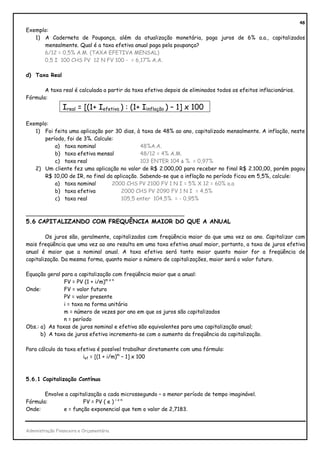48
Exemplo:
   1) A Caderneta de Poupança, além da atualização monetária, paga juros de 6% a.a., capitalizados
      mensalmente. Qual é a taxa efetiva anual paga pela poupança?
      6/12 = 0,5% A.M. (TAXA EFETIVA MENSAL)
      0,5 I 100 CHS PV 12 N FV 100 - = 6,17% A.A.

d) Taxa Real

       A taxa real é calculada a partir da taxa efetiva depois de eliminados todos os efeitos inflacionários.
Fórmula:
                 Ireal = [(1+ Iefetiva ) : (1+ Iinflação ) – 1] x 100

Exemplo:
   1) Foi feita uma aplicação por 30 dias, à taxa de 48% ao ano, capitalizado mensalmente. A inflação, neste
      período, foi de 3%. Calcule:
          a) taxa nominal                    48%A.A.
          b) taxa efetiva mensal             48/12 = 4% A.M.
          c) taxa real                       103 ENTER 104 Δ % = 0,97%
   2) Um cliente fez uma aplicação no valor de R$ 2.000,00 para receber no final R$ 2.100,00, porém pagou
      R$ 10,00 de IR, no final da aplicação. Sabendo-se que a inflação no período ficou em 5,5%, calcule:
          a) taxa nominal        2000 CHS PV 2100 FV 1 N I = 5% X 12 = 60% a.a
          b) taxa efetiva            2000 CHS PV 2090 FV 1 N I = 4,5%
          c) taxa real               105,5 enter 104,5% = - 0,95%

_______________________________________________
5.6 CAPITALIZANDO COM FREQUÊNCIA MAIOR DO QUE A ANUAL

        Os juros são, geralmente, capitalizados com freqüência maior do que uma vez ao ano. Capitalizar com
mais freqüência que uma vez ao ano resulta em uma taxa efetiva anual maior, portanto, a taxa de juros efetiva
anual é maior que a nominal anual. A taxa efetiva será tanto maior quanto maior for a freqüência de
capitalização. Da mesma forma, quanto maior o número de capitalizações, maior será o valor futuro.

Equação geral para a capitalização com freqüência maior que a anual:
               FV = PV (1 + i/m)m x n
Onde:          FV = valor futuro
               PV = valor presente
               i = taxa na forma unitária
               m = número de vezes por ano em que os juros são capitalizados
               n = período
Obs.: a) As taxas de juros nominal e efetiva são equivalentes para uma capitalização anual;
      b) A taxa de juros efetiva incrementa-se com o aumento da freqüência da capitalização.

Para cálculo da taxa efetiva é possível trabalhar diretamente com uma fórmula:
                       ief = [(1 + i/m)m – 1] x 100



5.6.1 Capitalização Contínua

       Envolve a capitalização a cada microssegundo – o menor período de tempo imaginável.
Fórmula:              FV = PV ( e ) i x n
Onde:         e = função exponencial que tem o valor de 2,7183.


Administração Financeira e Orçamentária
 