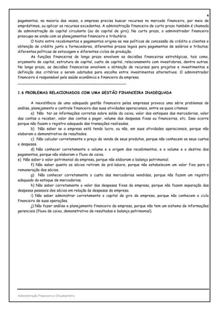 4
pagamentos, na maioria das vezes, a empresa precisa buscar recursos no mercado financeiro, por meio de
empréstimos, ou aplicar os recursos excedentes. A administração financeira de curto prazo também é chamada
de administração do capital circulante (ou do capital de giro). No curto prazo, o administrador financeiro
preocupa-se ainda com os planejamentos financeiro e tributário.
        O hiato entre recebimentos e pagamentos origina-se nas políticas de concessão de crédito a clientes e
obtenção de crédito junto a fornecedores, diferentes prazos legais para pagamentos de salários e tributos;
diferentes políticas de estocagem e diferentes ciclos de produção.
        As funções financeiras de longo prazo envolvem as decisões financeiras estratégicas, tais como,
orçamento de capital, estrutura de capital, custo de capital, relacionamento com investidores, dentre outras.
No longo prazo, as decisões financeiras envolvem a obtenção de recursos para projetos e investimentos e
definição dos critérios a serem adotados para escolha entre investimentos alternativos. O administrador
financeiro é responsável pela saúde econômica e financeira da empresa.
_______________________________________________

1.6 PROBLEMAS RELACIONADOS COM UMA GESTÃO FINANCEIRA INADEQUADA

        A inexistência de uma adequada gestão financeira pelas empresas provoca uma série problemas de
análise, planejamento e controle financeiro das suas atividades operacionais, entre os quais citamos:
        a) Não ter as informações corretas sobre saldo do caixa, valor dos estoques das mercadorias, valor
das contas a receber, valor das contas a pagar, volume das despesas fixas ou financeiras, etc. Isso ocorre
porque não fazem o registro adequado das transações realizadas.
        b) Não saber se a empresa está tendo lucro, ou não, em suas atividades operacionais, porque não
elaboram o demonstrativo de resultados.
        c) Não calcular corretamente o preço de venda de seus produtos, porque não conhecem os seus custos
e despesas.
        d) Não conhecer corretamente o volume e a origem dos recebimentos, e o volume e o destino dos
pagamentos, porque não elaboram o fluxo de caixa.
e) Não saber o valor patrimonial da empresa, porque não elaboram o balanço patrimonial.
        f) Não saber quanto os sócios retiram de pró-labore, porque não estabelecem um valor fixo para a
remuneração dos sócios.
        g) Não conhecer corretamente o custo das mercadorias vendidas, porque não fazem um registro
adequado do estoque de mercadorias.
        h) Não saber corretamente o valor das despesas fixas da empresa, porque não fazem separação das
despesas pessoais dos sócios em relação às despesas da empresa.
        i) Não saber administrar corretamente o capital de giro da empresa, porque não conhecem o ciclo
financeiro de suas operações.
        j) Não fazer análise e planejamento financeiro da empresa, porque não tem um sistema de informações
gerenciais (fluxo de caixa, demonstrativo de resultados e balanço patrimonial).




Administração Financeira e Orçamentária
 