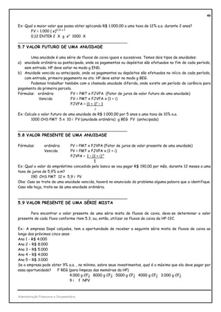 49


Ex: Qual o maior valor que posso obter aplicando R$ 1.000,00 a uma taxa de 12% a.a. durante 2 anos?
       FV = 1.000 ( e)0,12 x 2
       0,12 ENTER 2 X g ex 1000 X
_______________________________________________
5.7 VALOR FUTURO DE UMA ANUIDADE

        Uma anuidade é uma série de fluxos de caixa iguais e sucessivos. Temos dois tipos de anuidades:
a) anuidade ordinária ou postecipada, onde os pagamentos ou depósitos são efetuados no fim de cada período,
    sem entrada. HP deve estar no modo g END.
b) Anuidade vencida ou antecipada, onde os pagamentos ou depósitos são efetuados no início de cada período,
    com entrada, primeiro pagamento no ato. HP deve estar no modo g BEG.
        Podemos trabalhar também com a chamada anuidade diferida, onde existe um período de carência para
pagamento da primeira parcela.
Fórmulas: ordinária            FV = PMT x FJVFA (Fator de juros de valor futuro de uma anuidade)
             Vencida           FV = PMT x FJVFA x (1 + i)
                               FJVFA = (1 + i)n – 1
                                             i
Ex: Calcule o valor futuro de uma anuidade de R$ 1.000,00 por 5 anos a uma taxa de 10% a.a.
        1000 CHS PMT 5 n 10 i FV (anuidade ordinária) g BEG FV (antecipada)

_______________________________________________
5.8 VALOR PRESENTE DE UMA ANUIDADE

Fórmulas:        ordinária    PV = PMT x FJVPA (Fator de juros de valor presente de uma anuidade)
                 Vencida      PV = PMT x FJVPA x (1 + i)
                              FJVPA = 1 – (1 + i)-n
                                           I
Ex: Qual o valor do empréstimo concedido pelo banco se vou pagar R$ 190,00 por mês, durante 12 meses a uma
taxa de juros de 5,9% a.m?
       190 CHS PMT 12 n 5,9 i PV
Obs: Caso se trate de uma anuidade vencida, haverá no enunciado do problema alguma palavra que a identifique.
Caso não haja, trata-se de uma anuidade ordinária.

_______________________________________________
5.9 VALOR PRESENTE DE UMA SÉRIE MISTA

       Para encontrar o valor presente de uma série mista de fluxos de caixa, deve-se determinar o valor
presente de cada fluxo conforme item 5.3, ou, então, utilizar os fluxos de caixa da HP-12C.

Ex.: A empresa Depé calçados, tem a oportunidade de receber a seguinte série mista de fluxos de caixa ao
longo dos próximos cinco anos:
Ano 1 - R$ 4.000
Ano 2 – R$ 8.000
Ano 3 – R$ 5.000
Ano 4 – R$ 4.000
Ano 5 – R$ 3.000
Se a empresa pode obter 9% a.a. , no mínimo, sobre seus investimentos, qual é o máximo que ela deve pagar por
essa oportunidade?    F REG (para limpeza das memórias da HP)
                             4.000 g CFj 8000 g CFj 5000 g CFj 4000 g CFj 3.000 g CFj
                             9 i f NPV



Administração Financeira e Orçamentária
 