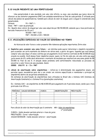 50
5.10 VALOR PRESENTE DE UMA PERPETUIDADE

        Uma perpetuidade é uma anuidade com uma vida infinita, ou seja, uma anuidade que nunca deixa de
oferecer ao seu detentor pagamentos (PMT) em unidades monetárias ao final de cada período. É utilizada para
cálculo dos planos de aposentadorias, também para cálculo do valor de aluguel, pois o aluguel é considerado uma
perpetuidade.
Fórmula:               PV = PMT / i
Onde: PMT = valor da prestação
Ex.: Quanto devo cobrar de aluguel por uma casa adquirida por R$ 50.000,00, sabendo que a taxa praticada no
mercado financeiro é de 1% a.m.?
                       50.000 = PMT / 0,01
                       PMT = 50.000 x 0,01 = 500,00
_______________________________________________
5.11 APLICAÇÕES ESPECIAIS DO VALOR DO DINHEIRO NO TEMPO

        As técnicas de valor futuro e valor presente têm inúmeras aplicações importantes. Entre elas:

a) Depósitos para acumular uma soma futura – um indivíduo pode querer determinar o depósito necessário
   para acumular um certo montante de dinheiro em vários anos, a partir de agora. Suponha que você deseje
   comprar uma casa daqui a 5 anos e estima que um pagamento inicial relativo à entrada de R$ 20.000,00 seja
   exigido na ocasião. Você deseja fazer depósitos anuais, iguais, no fim de cada ano, em uma conta que paga
   juros anuais de 6%; então deve determinar o montante da anuidade que resultará em uma soma global de R$
   20.000 no final do ano 5. A solução desse problema está estreitamente relacionada ao processo de
   encontrar o valor futuro de uma anuidade. Assim:
   20000 CHS FV 6 i 5 n PMT

b) cálculo de amortização sobre empréstimos – refere-se à determinação dos pagamentos anuais, em
   parcelas iguais, necessários para dar a um credor um retorno especificado e reembolsar o principal do
   empréstimo dentro de um período estabelecido.
   Os sistemas de amortização de empréstimos mais utilizados no Brasil são o Sistema SAC (Sistema de
   Amortização Constante) e o Sistema Price (prestações constantes).

    Ex.: Sistema SAC – um empréstimo de R$ 8.000,00 para pagamento em 4 parcelas anuais, sendo que a taxa
    praticada é de 10% a.a.

      PERÍODO       SALDO DEVEDOR         JUROS             AMORTIZAÇÃO          PRESTAÇÃO
          0
          1
          2
          3
          4

    Para cálculo do valor da Amortização que é constante: AM = Valor do empréstimo
                                                                  n.º prestações
    JUROS = Saldo devedor período anterior x taxa de juros
    PRESTAÇÃO = Juros + amortização
    SALDO DEVEDOR = Saldo devedor anterior – amortização




Administração Financeira e Orçamentária
 