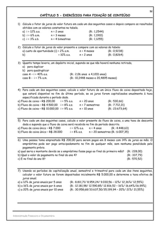 52
                         CAPÍTULO 5 - EXERCÍCIOS PARA FIXAÇÃO DE CONTEÚDO

    1) Calcule o fator de juros do valor futuro em cada um dos seguintes casos e depois compare os resultados
       obtidos com os valores constantes na tabela.
       a) i = 12% a.a.        n = 2 anos                    (R.: 1,2544)
       b) i = 6% a.m.         n = 3 meses                   (R.: 1,1910)
       c) i = 3% a.b.         n = 4 bimestres               (R.: 1,1255)


    2) Calcule o fator de juros do valor presente e compare com os valores da tabela:
       a) custo de oportunidade (i) = 2% a.m.        n = 4 meses           (R.: 0,9238)
       b)                           = 10% a.a.       n = 2 anos            (R.: 0,8264)


    3) Quanto tempo levaria, um depósito inicial, supondo-se que não haverá nenhuma retirada,
       a) para duplicar
       b) para quadruplicar
       caso A – i = 40% a.a.                (R.: 2,06 anos e 4,1201 anos)
       caso B - i = 7% a.m.                 (R.: 10,2448 meses e 20,4895 meses)



    4) Para cada um dos seguintes casos, calcule o valor futuro de um único fluxo de caixa depositado hoje,
        que estará disponível no fim do último período, se os juros forem capitalizados anualmente à taxa
        especificada durante o período dado.
    a) Fluxo de caixa – R$ 200,00    i = 5% a.a.   n = 20 anos           (R.: 530,66)
    b) Fluxo de caixa – R$ 4.500,00 i = 8% a.s.    n = 7 semestres       (R.: 7.712,21)
    c) Fluxo de caixa – R$ 10.000,00 i = 9% a.a.   n = 10 anos           (R.: 23.673,64)



    5) Para cada um dos seguintes casos, calcule o valor presente do fluxo de caixa, a uma taxa de desconto
        dada e supondo que o fluxo de caixa será recebido no fim do período descrito.
    a) Fluxo de caixa único – R$ 7.000       i = 12% a.a.   n = 4 anos        (R.: 4.448,63)
    b) Fluxo de caixa único – R$ 28.000      i = 8% a.s.    n = 20 semestres (R.: 6.007,35)


    6) Uma pessoa toma emprestado R$ 200,00 para serem pagos em 8 meses com 14% de juros ao mês. O
        empréstimo pode ser pago antecipadamente no fim de qualquer mês, sem nenhuma penalidade pelo
        pagamento prévio.
    a) qual seria o montante devido se o empréstimo fosse pago ao final do primeiro mês? (R.: 228,00)
    b) Qual o valor do pagamento no final do ano 4?                                      (R.: 337,79)
    c) E no final do ano 8?                                                              (R.: 570,52)



    7) Usando os períodos de capitalização anual, semestral e trimestral para cada um dos itens seguintes,
        calcular o valor futuro se forem depositados inicialmente R$ 5.000,00 e determine a taxa efetiva de
        juros anual.
    a) a 12% de juros anuais por 5 anos      (R.: 8.811,71/ 8.954,24/ 9.030,56 – 12%/ 12,36%/ 12,55%)
    b) a 16% de juros anuais por 6 anos      (R.: 12.181,98/ 12.590,85/ 12.816,52 – 16%/ 16,64%/16,99%)
    c) a 20% de juros anuais por 10 anos     (R.: 30.958,68/33.637,50/35.199,94 – 20%/ 21%/ 21,55%)




Administração Financeira e Orçamentária
 