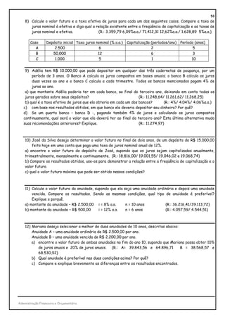 53
    8) Calcule o valor futuro e a taxa efetiva de juros para cada um dos seguintes casos. Compare a taxa de
       juros nominal à efetiva e diga qual a relação existente entre a freqüência de capitalização e as taxas de
       juros nominal e efetiva.               (R.: 3.359,79 6,09%a.a./ 71.412,31 12,62%a.a./ 1.628,89 5%a.a.)

        Caso      Depósito inicial Taxa juros nominal (% a.a.)   Capitalização (períodos/ano)   Período (anos)
           A          2.500                    6                               2                       5
           B         50.000                    12                              6                       3
           C          1.000                    5                               1                      10


    9) Adélia tem R$ 10.000,00 que pode depositar em qualquer das três cadernetas de poupança, por um
        período de 3 anos. O Banco A calcula os juros compostos em bases anuais; o banco B calcula os juros
        duas vezes ao ano e o banco C calcula a cada trimestre. Todos os bancos mencionados pagam 4% de
        juros ao ano.
    a) que montante Adélia poderia ter em cada banco, ao final do terceiro ano, deixando em conta todos os
    juros gerados sobre seus depósitos?                              (R.: 11.248,64/ 11.261,62/ 11.268,25)
    b) qual é a taxa efetiva de juros que ela obteria em cada um dos bancos?        (R.: 4%/ 4.04%/ 4,06%a.a.)
   c) com base nos resultados obtidos, em que banco ela deveria depositar seu dinheiro? Por quê?
   d) Se um quarto banco – banco D -, pagando também 4% de juros e calculando os juros compostos
   continuamente, qual será o valor que ela deverá ter ao final do terceiro ano? Esta última alternativa muda
   suas recomendações anteriores? Explique.                          (R.: 11.274,97)



    10) José da Silva deseja determinar o valor futuro no final de dois anos, de um depósito de R$ 15.000,00
        feito hoje em uma conta que paga uma taxa de juros nominal anual de 12%.
    a) encontre o valor futuro do depósito de José, supondo que os juros sejam capitalizados anualmente,
    trimestralmente, mensalmente e continuamente. (R.: 18.816,00/ 19.001,55/ 19.046,02 e 19.068,74)
    b) Compare os resultados obtidos, use-os para demonstrar a relação entre a freqüência de capitalização e o
    valor futuro.
    c) qual o valor futuro máximo que pode ser obtido nessas condições?



    11) Calcule o valor futuro da anuidade, supondo que ela seja uma anuidade ordinária e depois uma anuidade
        vencida. Compare os resultados. Sendo as mesmas condições, qual tipo de anuidade é preferível?
        Explique o porquê.
    a) montante da anuidade – R$ 2.500,00 i = 8% a.a.        n = 10 anos          (R.: 36.216,41/39.113,72)
    b) montante da anuidade – R$ 500,00       i = 12% a.a.   n = 6 anos           (R.: 4.057,59/ 4.544,51)



    12) Mariana deseja selecionar a melhor de duas anuidades de 10 anos, descritas abaixo:
        Anuidade A – uma anuidade ordinária de R$ 2.500,00 por ano.
        Anuidade B – uma anuidade vencida de R$ 2.200,00 por ano.
        a) encontre o valor futuro de ambas anuidades no fim do ano 10, supondo que Mariana possa obter 10%
           de juros anuais e 20% de juros anuais. (R.: A= 39.843,56 e 64.896,71            B = 38.568,57 e
           68.530,92)
        b) Qual anuidade é preferível nas duas condições acima? Por quê?
        c) Compare e explique brevemente as diferenças entre os resultados encontrados.




Administração Financeira e Orçamentária
 
